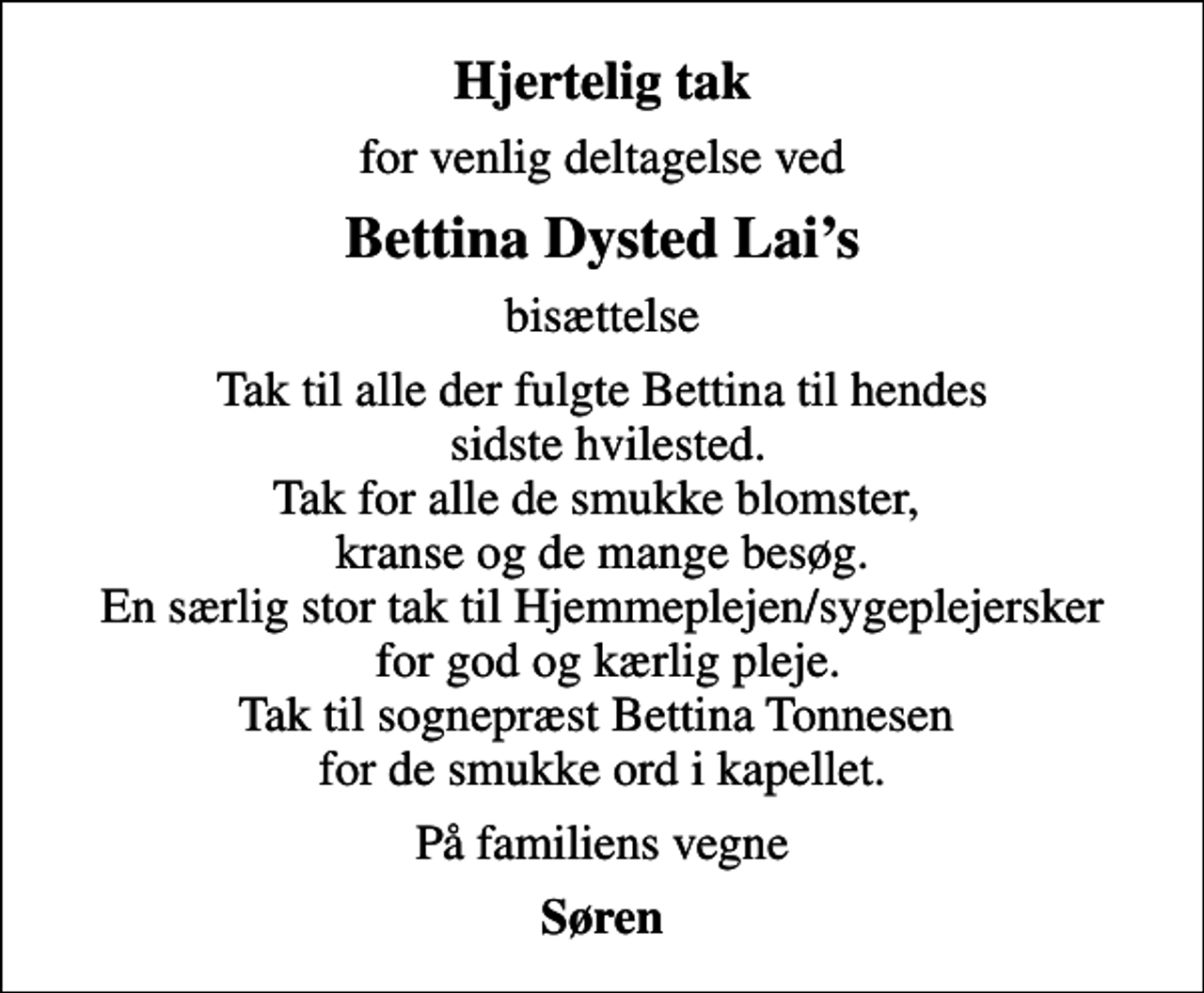 <p>Hjertelig tak<br />for venlig deltagelse ved<br />Bettina Dysted Lais<br />bisættelse<br />Tak til alle der fulgte Bettina til hendes sidste hvilested. Tak for alle de smukke blomster, kranse og de mange besøg. En særlig stor tak til Hjemmeplejen/sygeplejersker for god og kærlig pleje. Tak til sognepræst Bettina Tonnesen for de smukke ord i kapellet.<br />På familiens vegne<br />Søren</p>