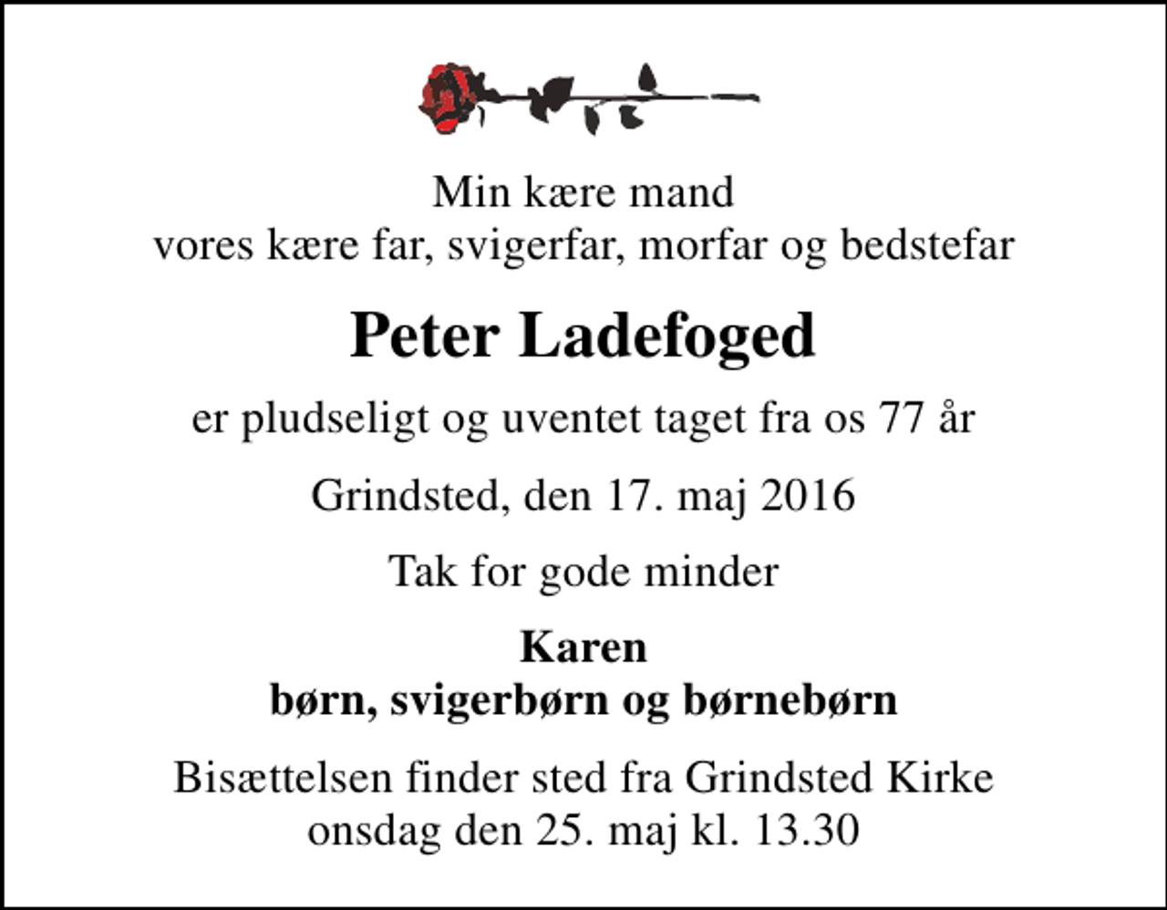 <p>Min kære mand vores kære far, svigerfar, morfar og bedstefar<br />Peter Ladefoged<br />er pludseligt og uventet taget fra os 77 år<br />Grindsted, den 17. maj 2016<br />Tak for gode minder<br />Karen børn, svigerbørn og børnebørn<br />Bisættelsen finder sted fra Grindsted Kirke onsdag den 25. maj kl. 13.30</p>