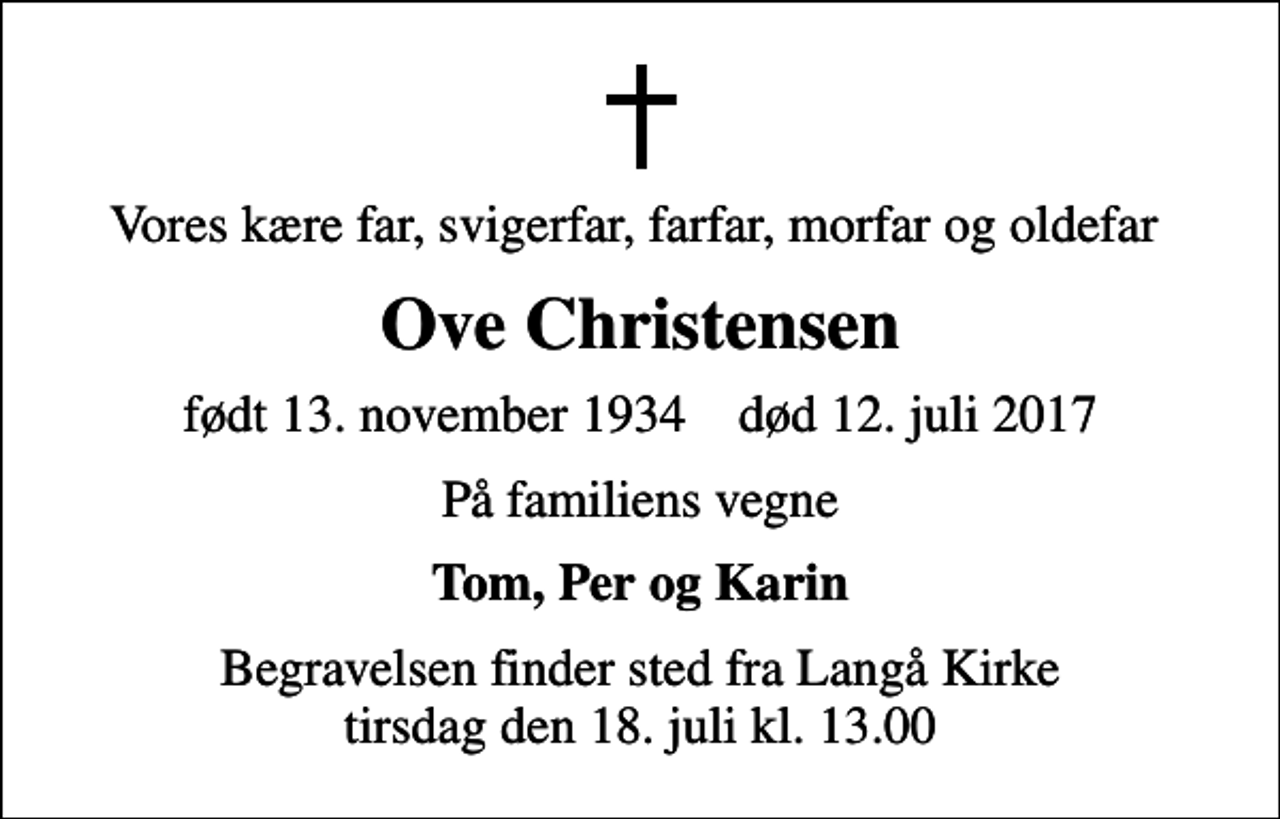<p>Vores kære far, svigerfar, farfar, morfar og oldefar<br />Ove Christensen<br />født 13. november 1934 død 12. juli 2017<br />På familiens vegne<br />Tom, Per og Karin<br />Begravelsen finder sted fra Langå Kirke tirsdag den 18. juli kl. 13.00</p>