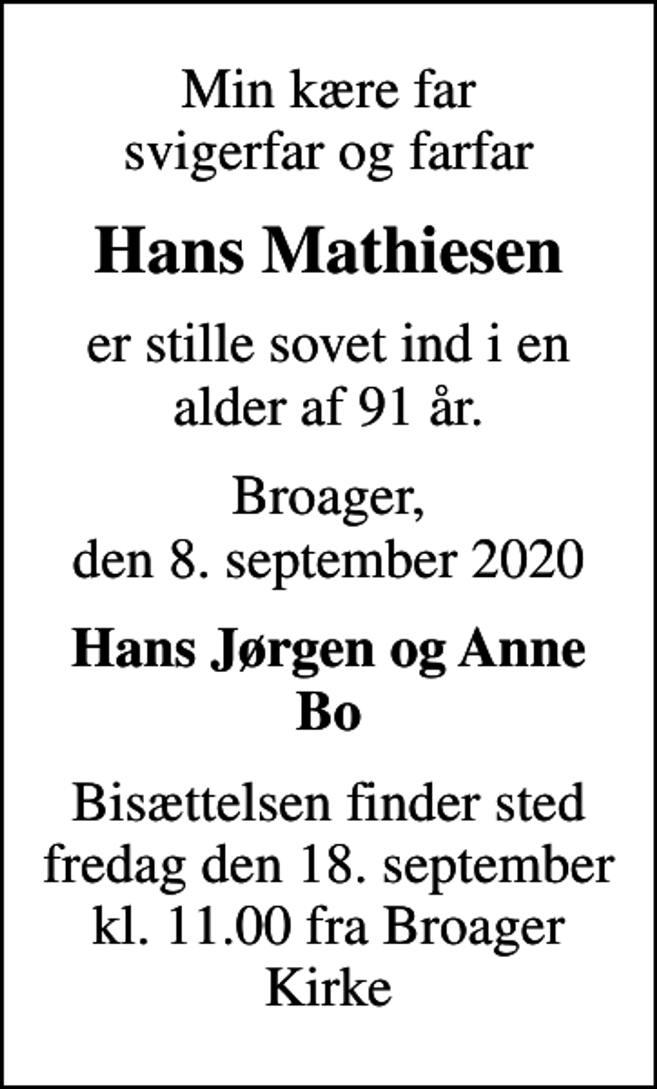 <p>Min kære far svigerfar og farfar<br />Hans Mathiesen<br />er stille sovet ind i en alder af 91 år.<br />Broager, den 8. september 2020<br />Hans Jørgen og Anne Bo<br />Bisættelsen finder sted fredag den 18. september kl. 11.00 fra Broager Kirke</p>