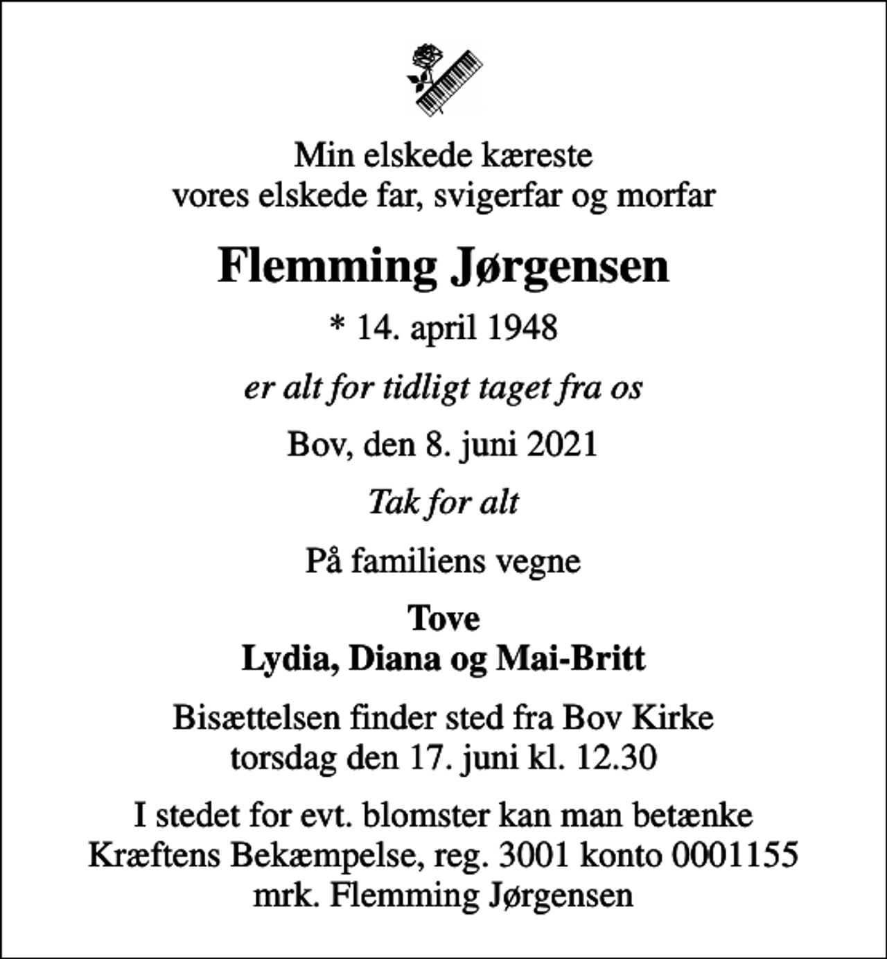 <p>Min elskede kæreste vores elskede far, svigerfar og morfar<br />Flemming Jørgensen<br />* 14. april 1948<br />er alt for tidligt taget fra os<br />Bov, den 8. juni 2021<br />Tak for alt<br />På familiens vegne<br />Tove Lydia, Diana og Mai-Britt<br />Bisættelsen finder sted fra Bov Kirke torsdag den 17. juni kl. 12.30<br />I stedet for evt. blomster kan man betænke<br />Kræftens Bekæmpelse reg.3001konto0001155mrk. Flemming<br />Jørgensen</p>