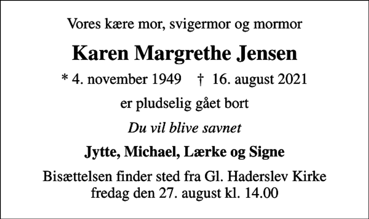 <p>Vores kære mor, svigermor og mormor<br />Karen Margrethe Jensen<br />* 4. november 1949 ✝ 16. august 2021<br />er pludselig gået bort<br />Du vil blive savnet<br />Jytte, Michael, Lærke og Signe<br />Bisættelsen finder sted fra Gl. Haderslev Kirke fredag den 27. august kl. 14.00</p>