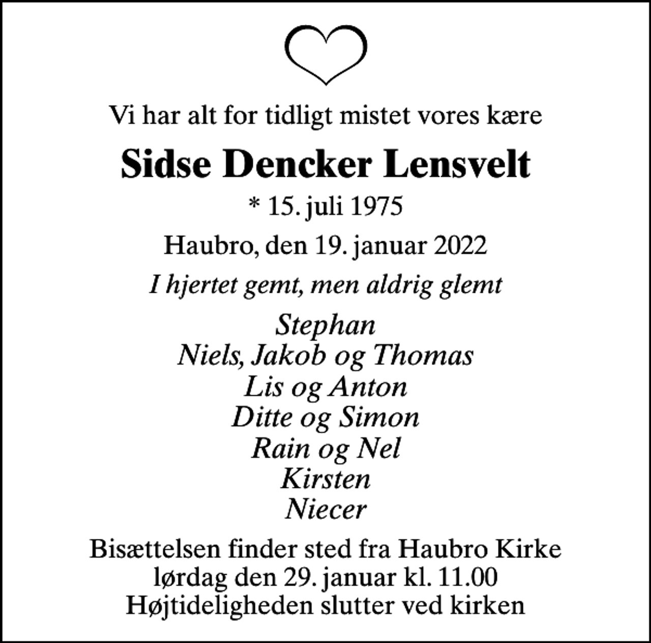 <p>Vi har alt for tidligt mistet vores kære<br />Sidse Dencker Lensvelt<br />* 15. juli 1975<br />Haubro, den 19. januar 2022<br />I hjertet gemt, men aldrig glemt<br />Stephan Niels, Jakob og Thomas Lis og Anton Ditte og Simon Rain og Nel Kirsten Niecer<br />Bisættelsen finder sted fra Haubro Kirke lørdag den 29. januar kl. 11.00 Højtideligheden slutter ved kirken</p>