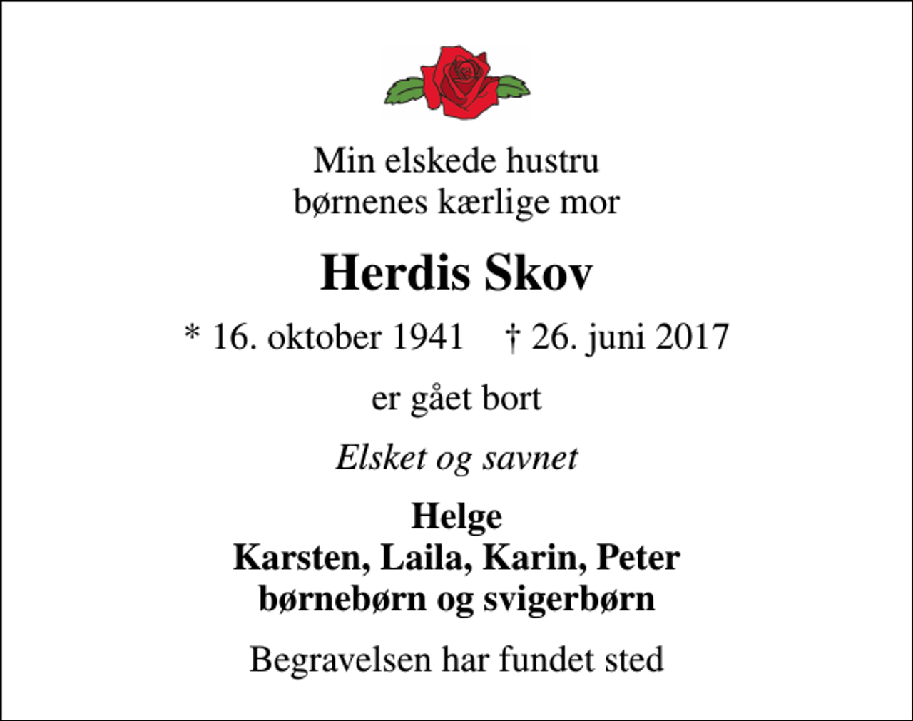 <p>Min elskede hustru børnenes kærlige mor<br />Herdis Skov<br />* 16. oktober 1941 ✝ 26. juni 2017<br />er gået bort<br />Elsket og savnet<br />Helge Karsten, Laila, Karin, Peter børnebørn og svigerbørn<br />Begravelsen har fundet sted</p>