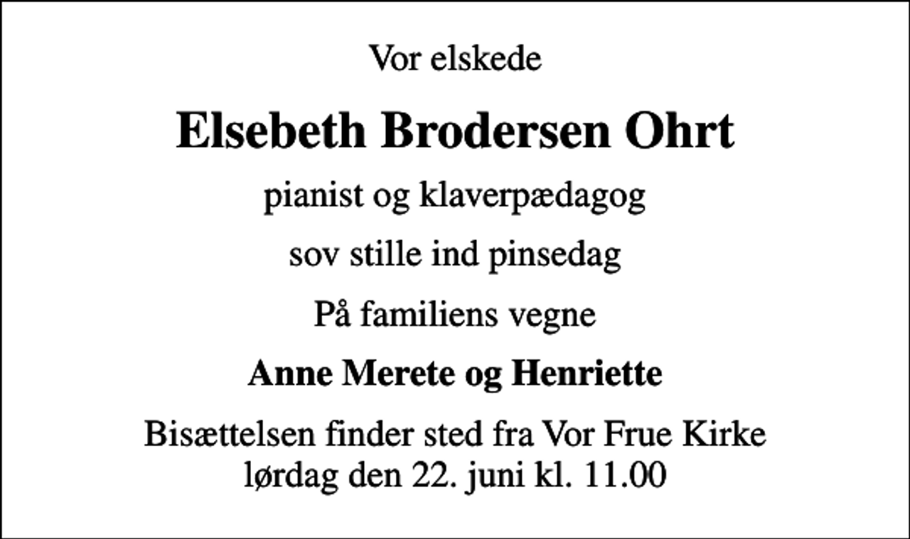 <p>Vor elskede<br />Elsebeth Brodersen Ohrt<br />pianist og klaverpædagog<br />sov stille ind pinsedag<br />På familiens vegne<br />Anne Merete og Henriette<br />Bisættelsen finder sted fra Vor Frue Kirke lørdag den 22. juni kl. 11.00</p>
