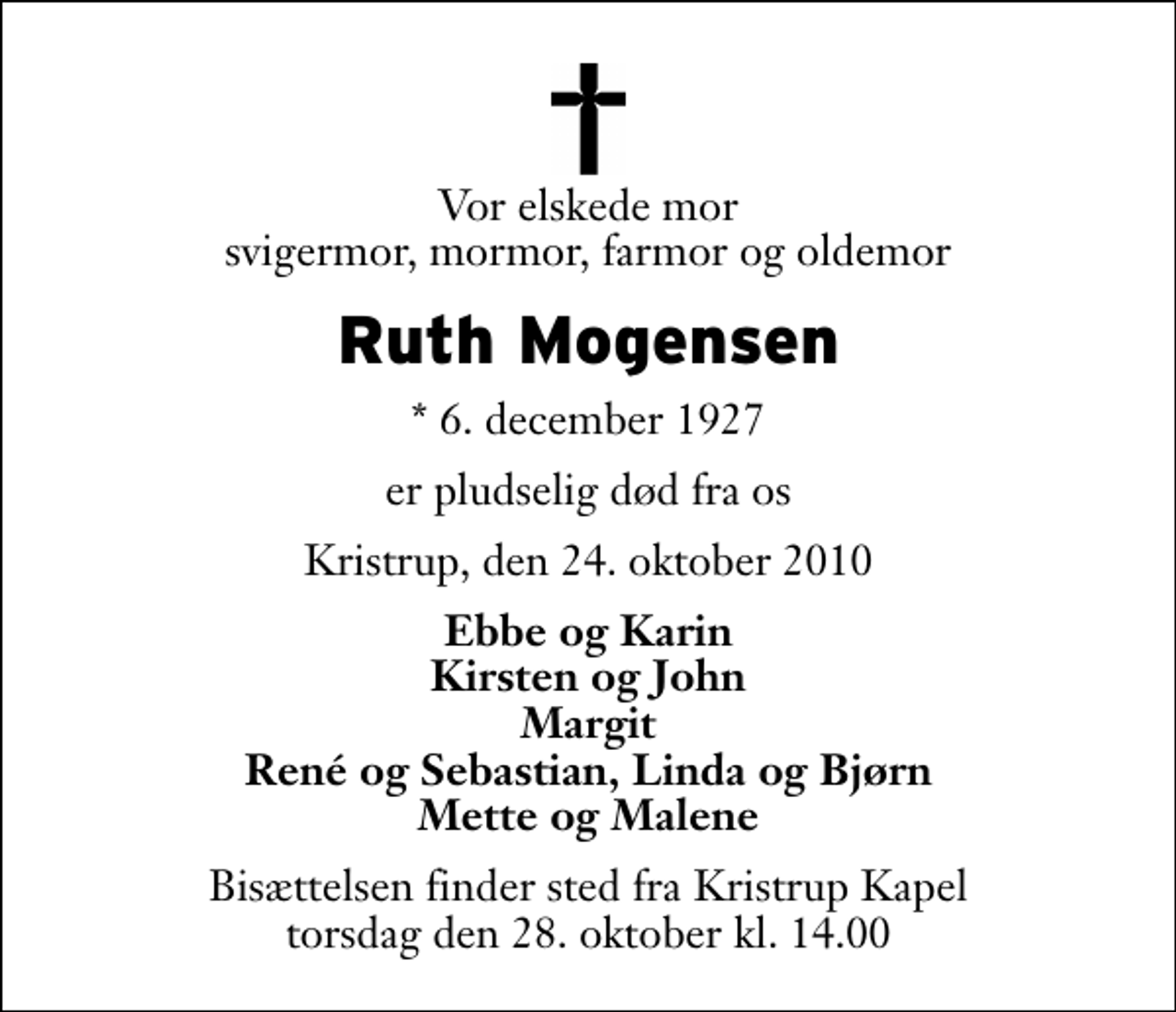 <p>Vor elskede mor svigermor, mormor, farmor og oldemor<br />Ruth Mogensen<br />* 6. december 1927<br />er pludselig død fra os<br />Kristrup, den 24. oktober 2010<br />Ebbe og Karin Kirsten og John Margit René og Sebastian, Linda og Bjørn Mette og Malene<br />Bisættelsen finder sted fra Kristrup Kapel torsdag den 28. oktober kl. 14.00</p>