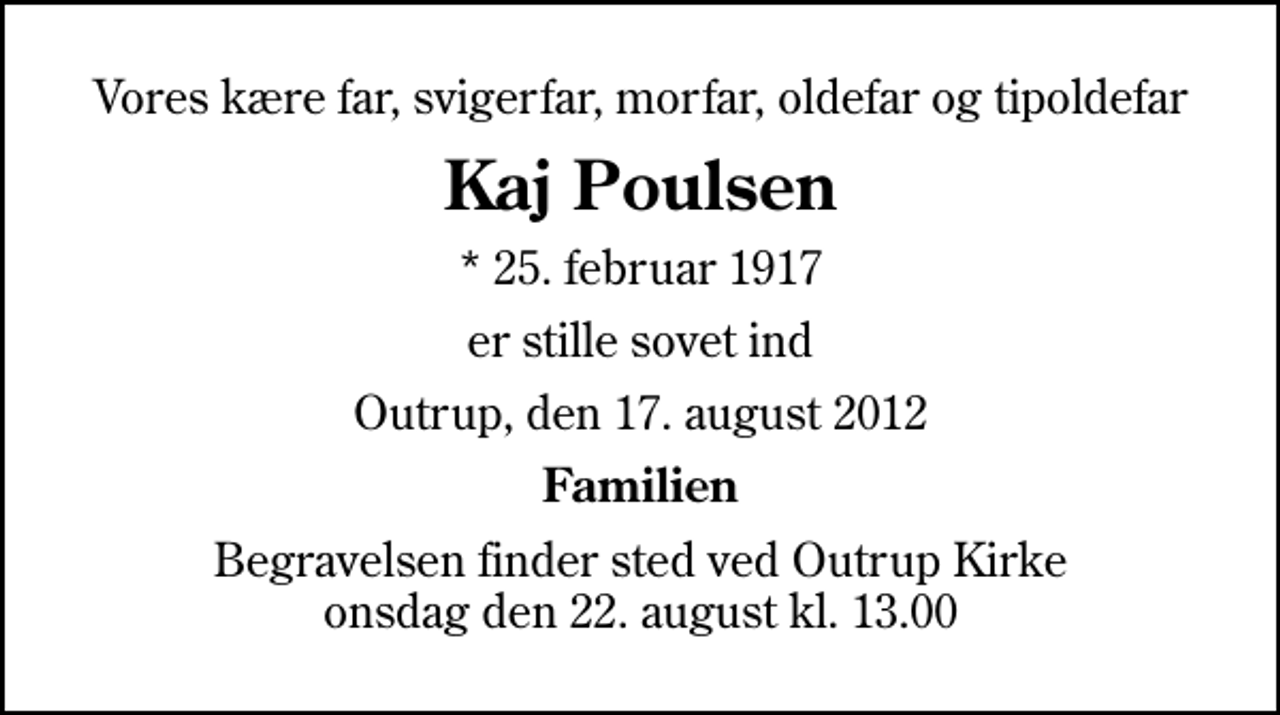 <p>Vores kære far, svigerfar, morfar, oldefar og tipoldefar<br />Kaj Poulsen<br />* 25. februar 1917<br />er stille sovet ind<br />Outrup, den 17. august 2012<br />Familien<br />Begravelsen finder sted ved Outrup Kirke onsdag den 22. august kl. 13.00</p>