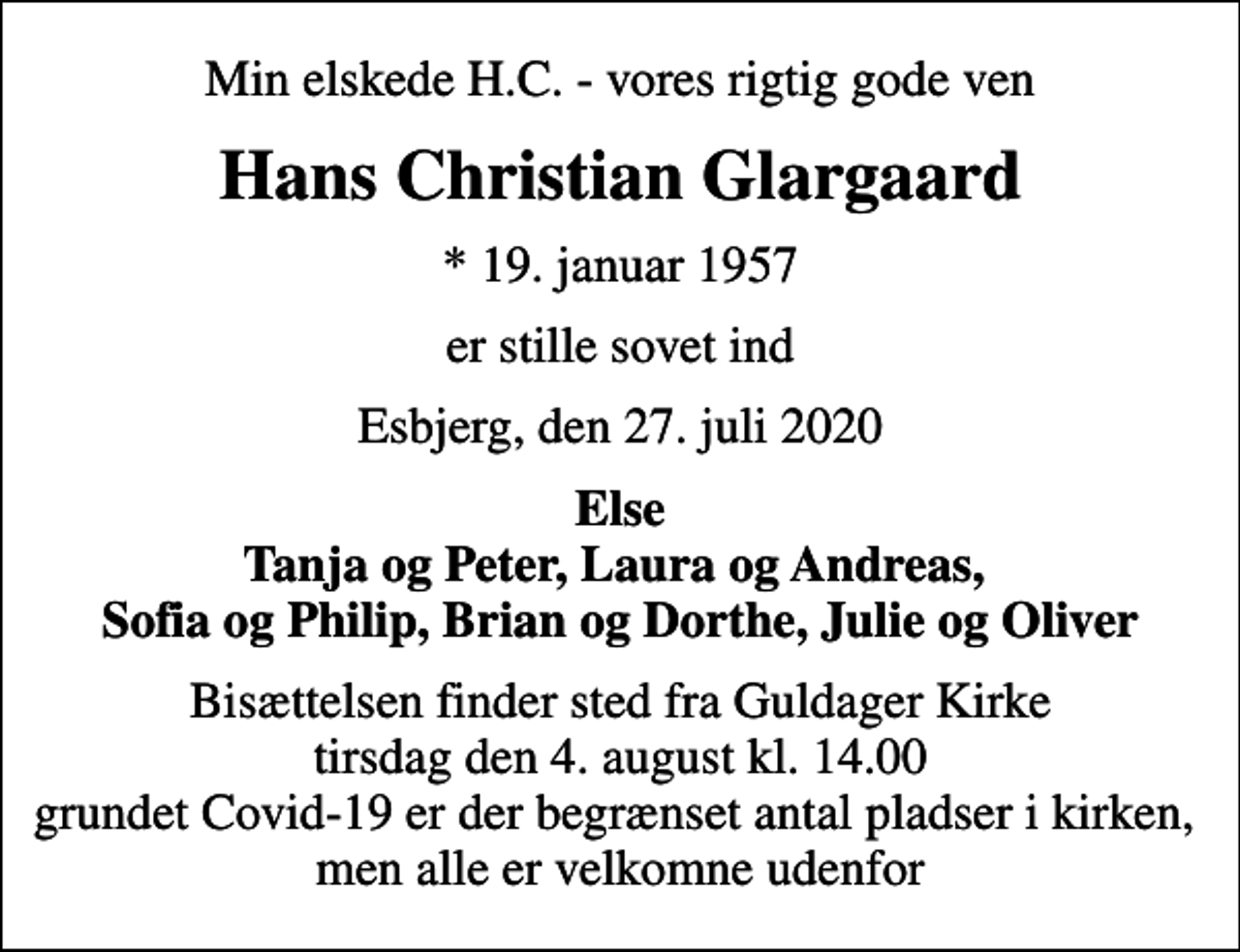 <p>Min elskede H.C. - vores rigtig gode ven<br />Hans Christian Glargaard<br />* 19. januar 1957<br />er stille sovet ind<br />Esbjerg, den 27. juli 2020<br />Else Tanja og Peter, Laura og Andreas, Sofia og Philip, Brian og Dorthe, Julie og Oliver<br />Bisættelsen finder sted fra Guldager Kirke tirsdag den 4. august kl. 14.00 grundet Covid-19 er der begrænset antal pladser i kirken, men alle er velkomne udenfor</p>
