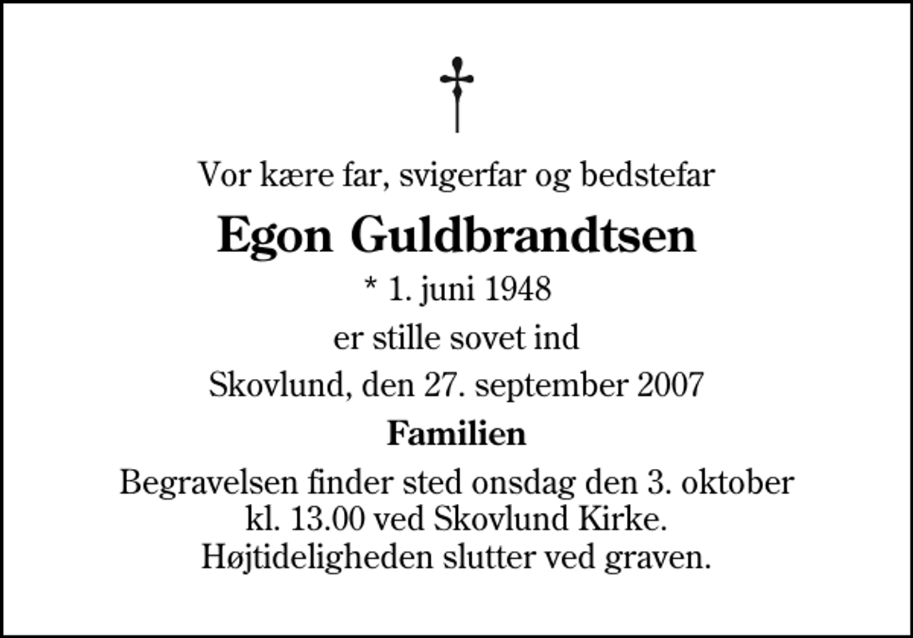 <p>Vor kære far, svigerfar og bedstefar<br />Egon Guldbrandtsen<br />* 1. juni 1948<br />er stille sovet ind<br />Skovlund, den 27. september 2007<br />Familien<br />Begravelsen finder sted onsdag den 3. oktober kl. 13.00 ved Skovlund Kirke Højtideligheden slutter ved graven.</p>