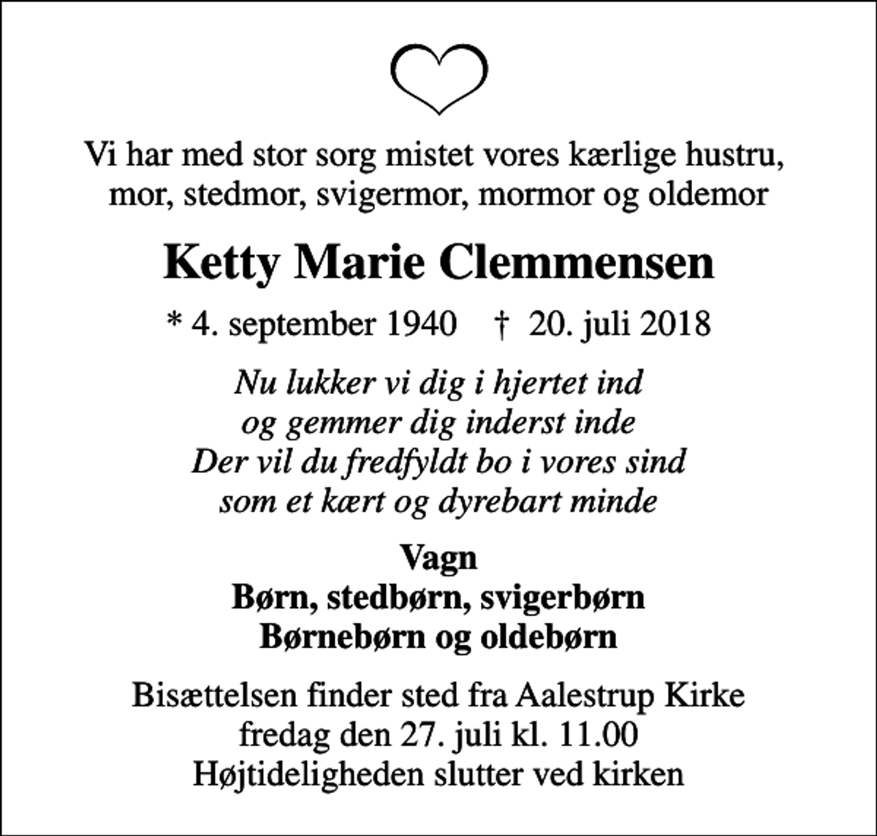 <p>Vi har med stor sorg mistet vores kærlige hustru, mor, stedmor, svigermor, mormor og oldemor<br />Ketty Marie Clemmensen<br />* 4. september 1940 ✝ 20. juli 2018<br />Nu lukker vi dig i hjertet ind og gemmer dig inderst inde Der vil du fredfyldt bo i vores sind som et kært og dyrebart minde<br />Vagn Børn, stedbørn, svigerbørn Børnebørn og oldebørn<br />Bisættelsen finder sted fra Aalestrup Kirke fredag den 27. juli kl. 11.00 Højtideligheden slutter ved kirken</p>
