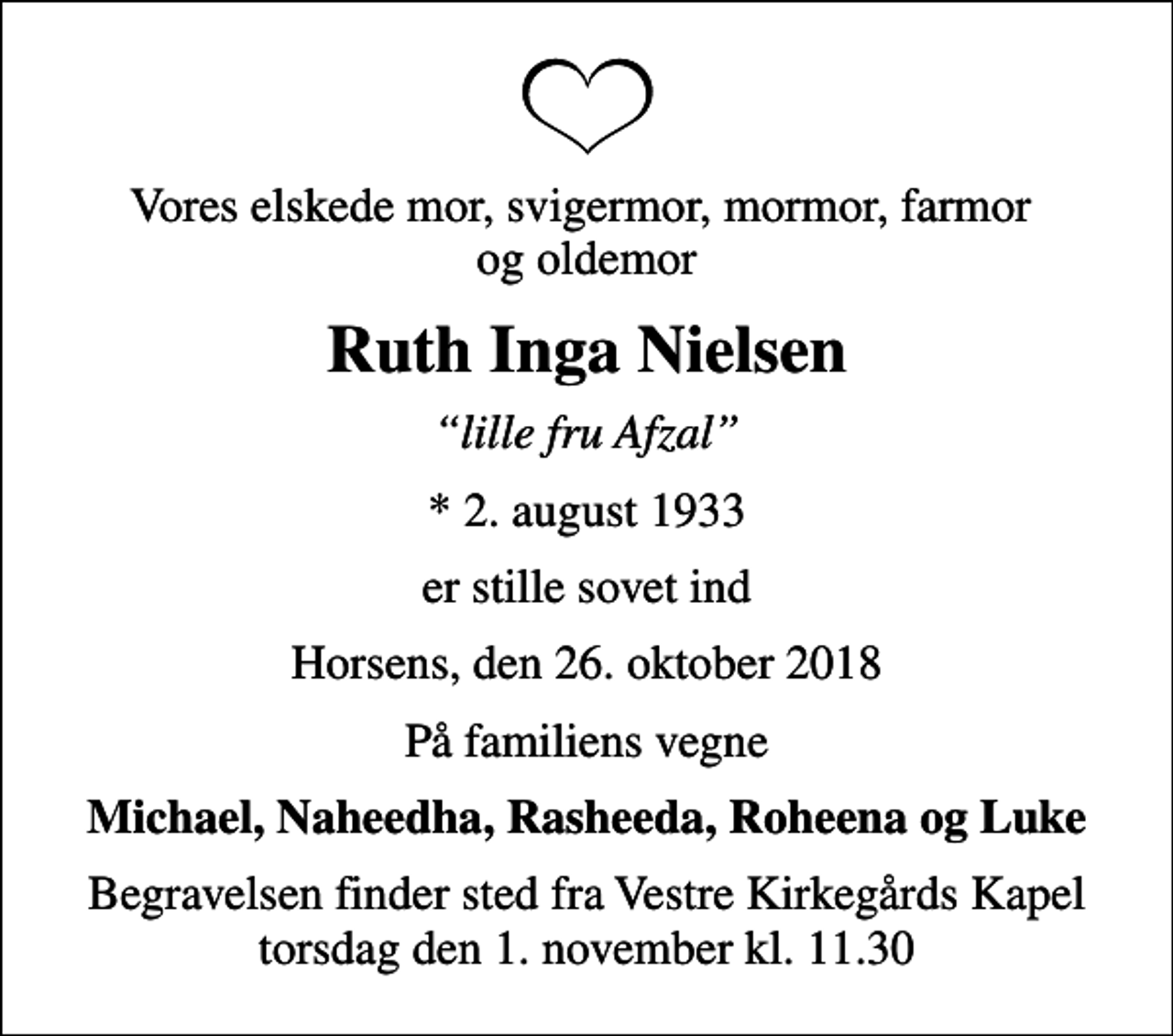 <p>Vores elskede mor, svigermor, mormor, farmor og oldemor<br />Ruth Inga Nielsen<br />lille fru Afzal<br />* 2. august 1933<br />er stille sovet ind<br />Horsens, den 26. oktober 2018<br />På familiens vegne<br />Michael, Naheedha, Rasheeda, Roheena og Luke<br />Begravelsen finder sted fra Vestre Kirkegårds Kapel torsdag den 1. november kl. 11.30</p>