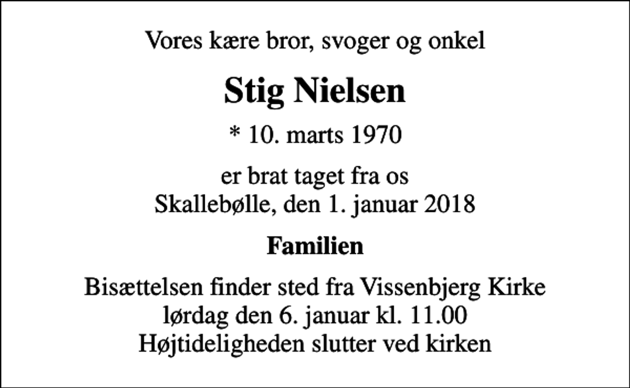 <p>Vores kære bror, svoger og onkel<br />Stig Nielsen<br />* 10. marts 1970<br />er brat taget fra os Skallebølle, den 1. januar 2018<br />Familien<br />Bisættelsen finder sted fra Vissenbjerg Kirke lørdag den 6. januar kl. 11.00 Højtideligheden slutter ved kirken</p>