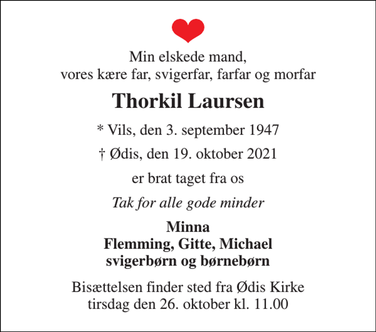 <p>Min elskede mand, vores kære far, svigerfar, farfar og morfar<br />Thorkil Laursen<br />* Vils, den 3. september 1947<br />† Ødis, den 19. oktober 2021<br />er brat taget fra os<br />Tak for alle gode minder<br />Minna Flemming, Gitte, Michael svigerbørn og børnebørn<br />Bisættelsen​ finder sted fra Ødis Kirke​ tirsdag den 26. oktober​ kl. 11.00</p>