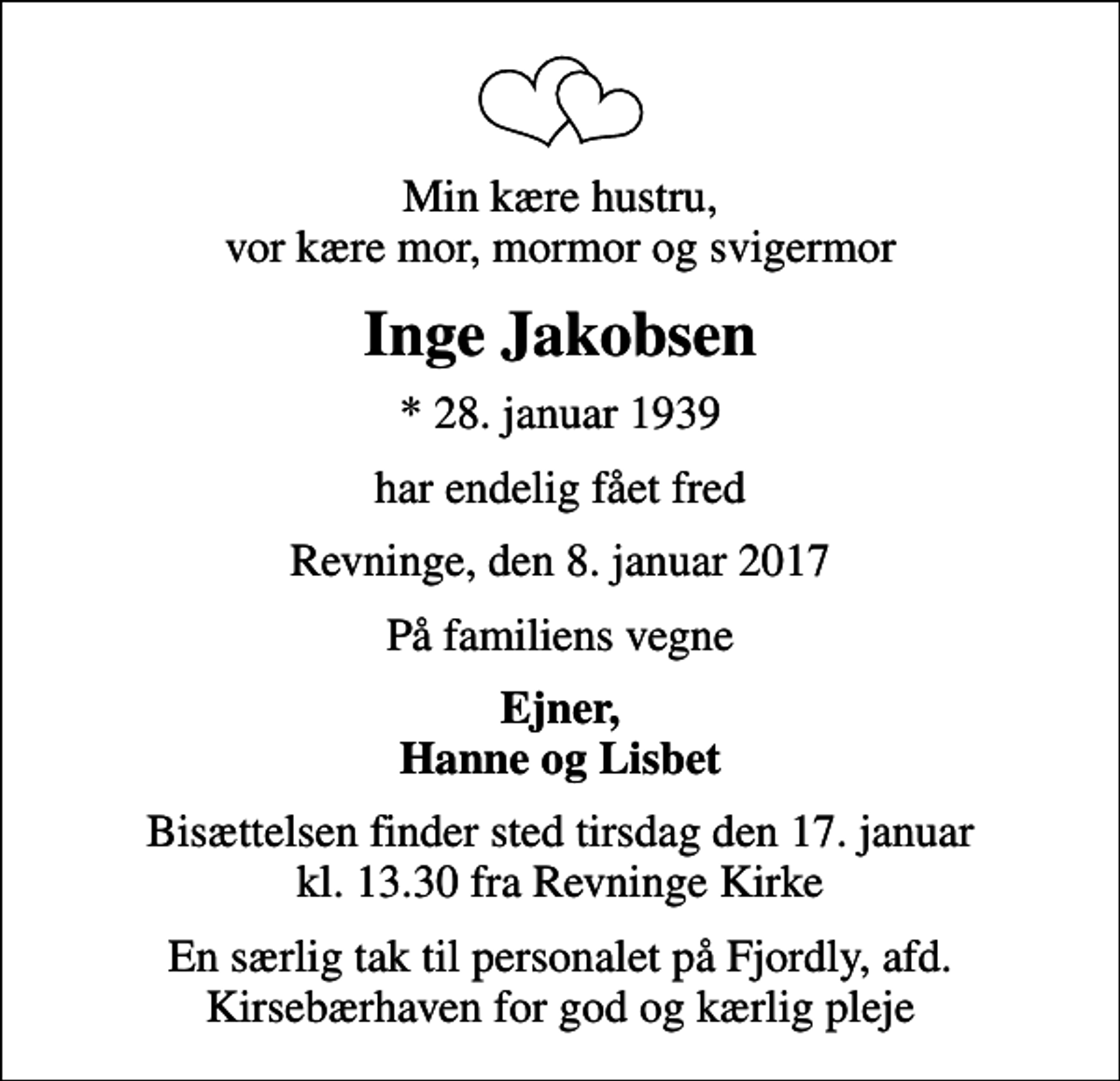 <p>Min kære hustru, vor kære mor, mormor og svigermor<br />Inge Jakobsen<br />* 28. januar 1939<br />har endelig fået fred<br />Revninge, den 8. januar 2017<br />På familiens vegne<br />Ejner, Hanne og Lisbet<br />Bisættelsen finder sted tirsdag den 17. januar kl. 13.30 fra Revninge Kirke<br />En særlig tak til personalet på Fjordly, afd. Kirsebærhaven for god og kærlig pleje</p>