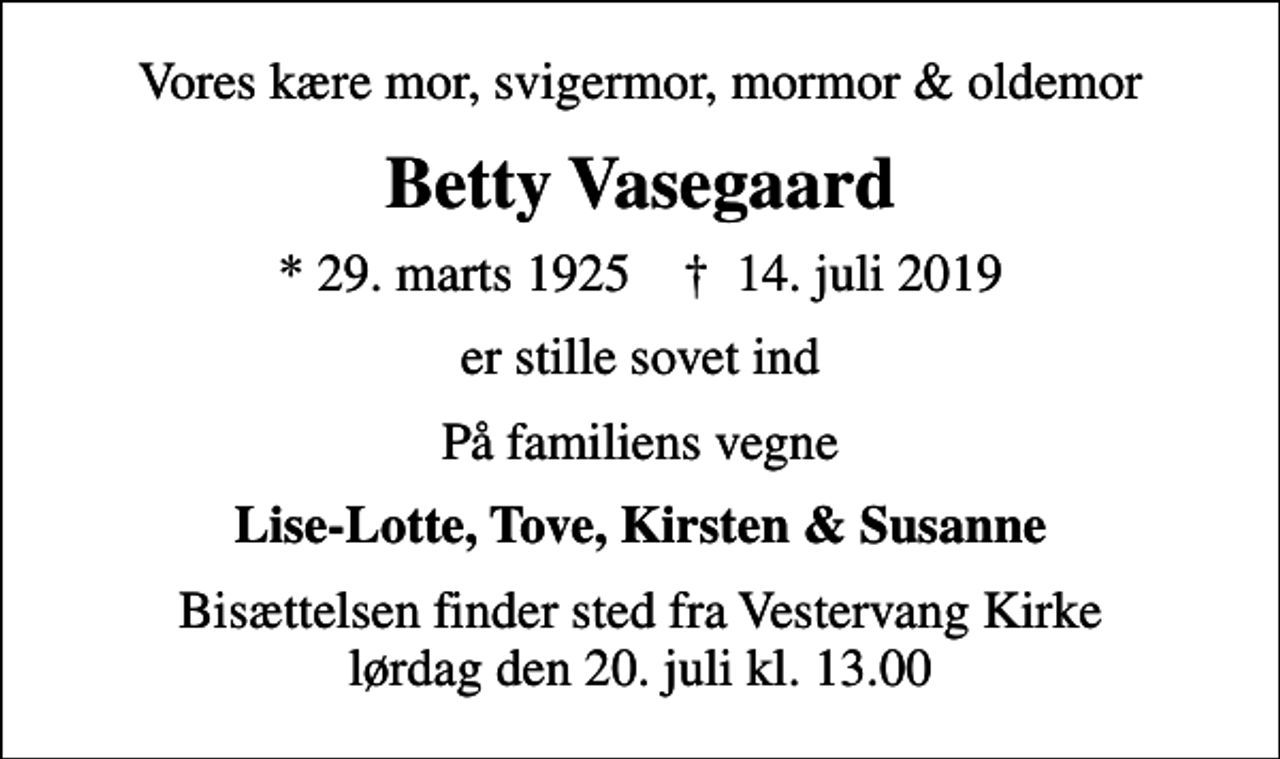 <p>Vores kære mor, svigermor, mormor &amp; oldemor<br />Betty Vasegaard<br />* 29. marts 1925 ✝ 14. juli 2019<br />er stille sovet ind<br />På familiens vegne<br />Lise-Lotte, Tove, Kirsten &amp; Susanne<br />Bisættelsen finder sted fra Vestervang Kirke lørdag den 20. juli kl. 13.00</p>