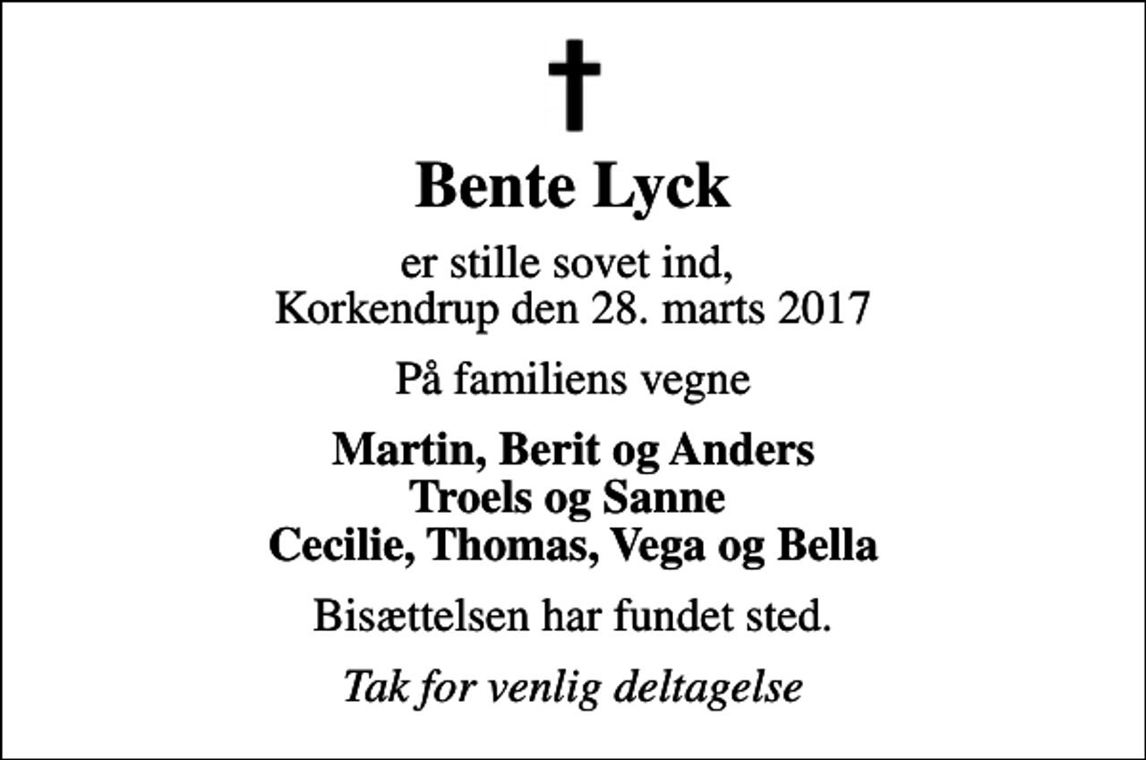 <p>Bente Lyck<br />er stille sovet ind, Korkendrup den 28. marts 2017<br />På familiens vegne<br />Martin, Berit og Anders Troels og Sanne Cecilie, Thomas, Vega og Bella<br />Bisættelsen har fundet sted.<br />Tak for venlig deltagelse</p>