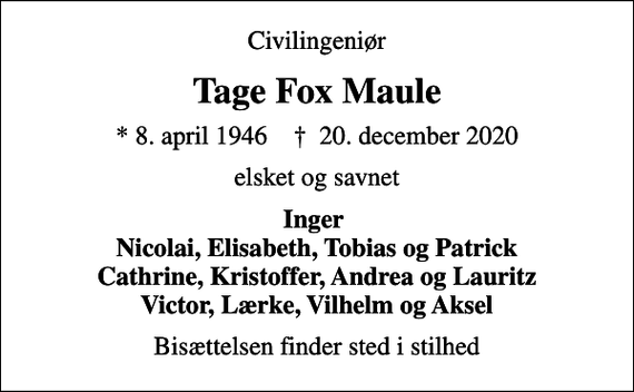 <p>Civilingeniør<br />Tage Fox Maule<br />* 8. april 1946 ✝ 20. december 2020<br />elsket og savnet<br />Inger Nicolai, Elisabeth, Tobias og Patrick Cathrine, Kristoffer, Andrea og Lauritz Victor, Lærke, Vilhelm og Aksel<br />Bisættelsen finder sted i stilhed</p>