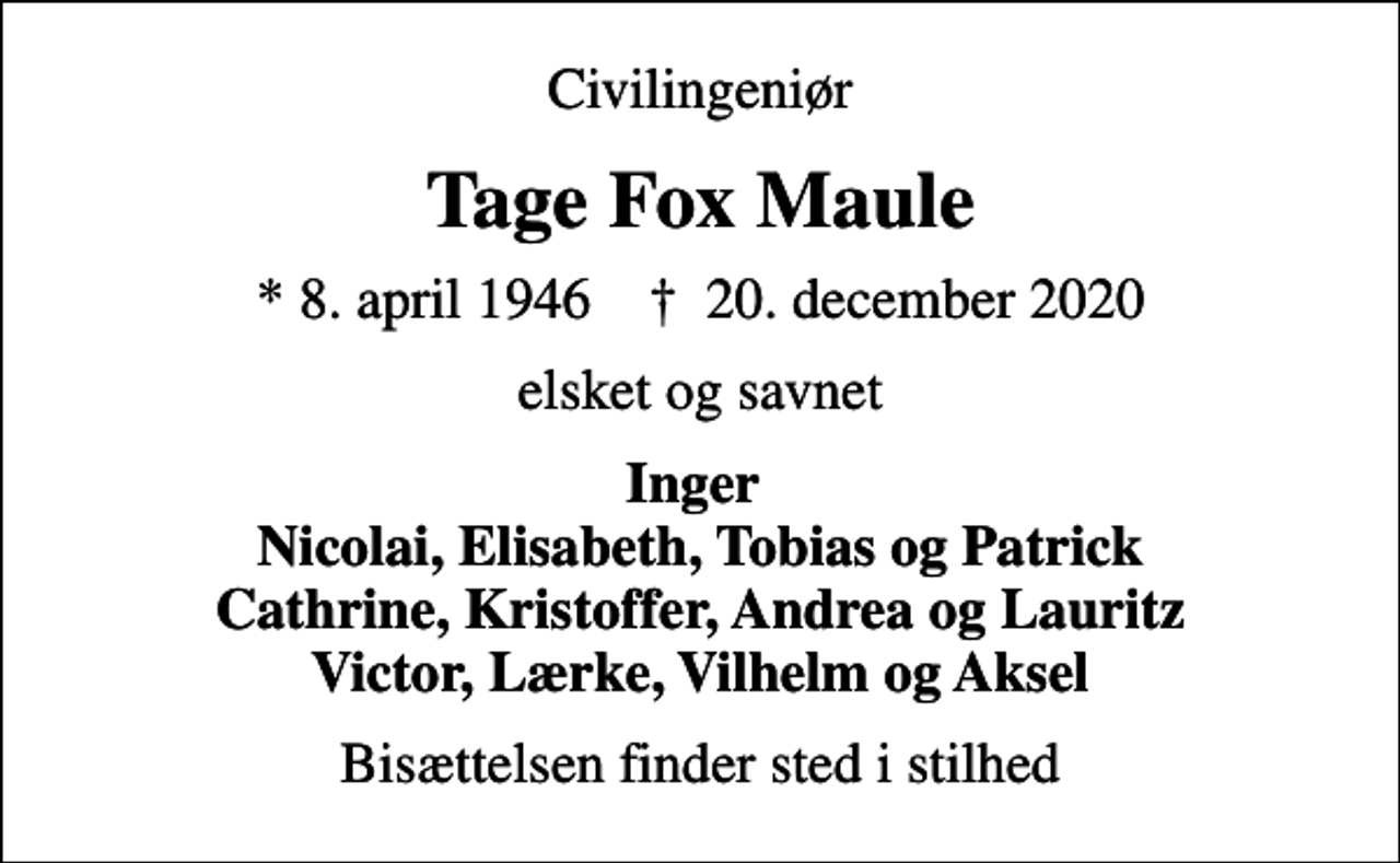 <p>Civilingeniør<br />Tage Fox Maule<br />* 8. april 1946 ✝ 20. december 2020<br />elsket og savnet<br />Inger Nicolai, Elisabeth, Tobias og Patrick Cathrine, Kristoffer, Andrea og Lauritz Victor, Lærke, Vilhelm og Aksel<br />Bisættelsen finder sted i stilhed</p>
