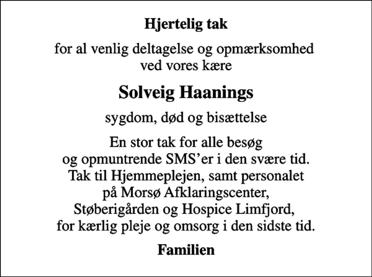 <p>Hjertelig tak<br />for al venlig deltagelse og opmærksomhed ved vores kære<br />Solveig Haanings<br />sygdom, død og bisættelse<br />En stor tak for alle besøg og opmuntrende SMSer i den svære tid. Tak til Hjemmeplejen, samt personalet på Morsø Afklaringscenter, Støberigården og Hospice Limfjord, for kærlig pleje og omsorg i den sidste tid.<br />Familien</p>