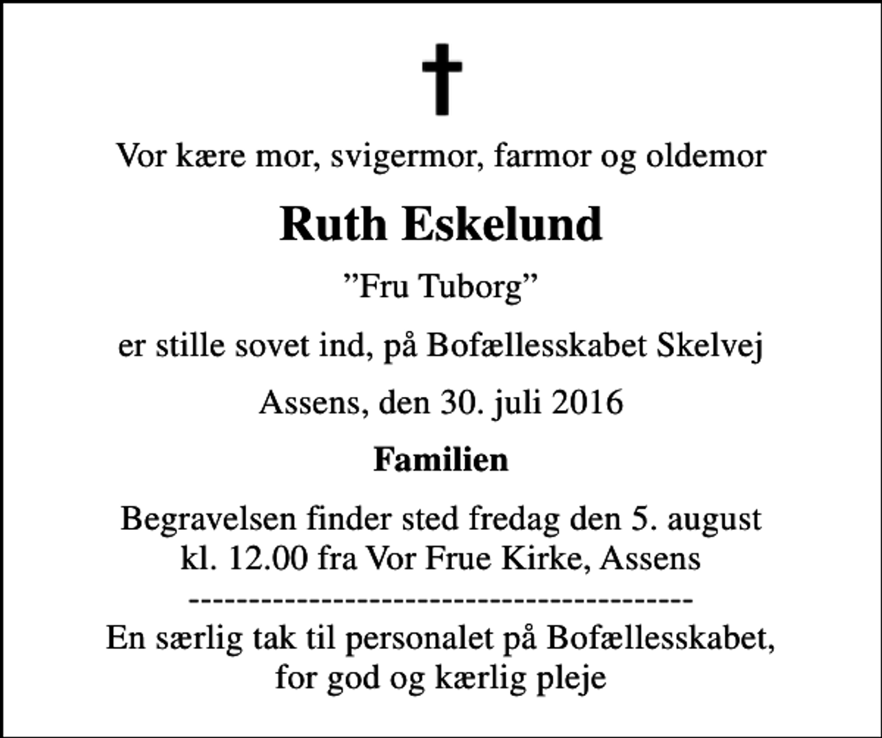 <p>Vor kære mor, svigermor, farmor og oldemor<br />Ruth Eskelund<br />Fru Tuborg<br />er stille sovet ind, på Bofællesskabet Skelvej<br />Assens, den 30. juli 2016<br />Familien<br />Begravelsen finder sted fredag den 5. august kl. 12.00 fra Vor Frue Kirke, Assens ------------------------------------------ En særlig tak til personalet på Bofællesskabet, for god og kærlig pleje</p>