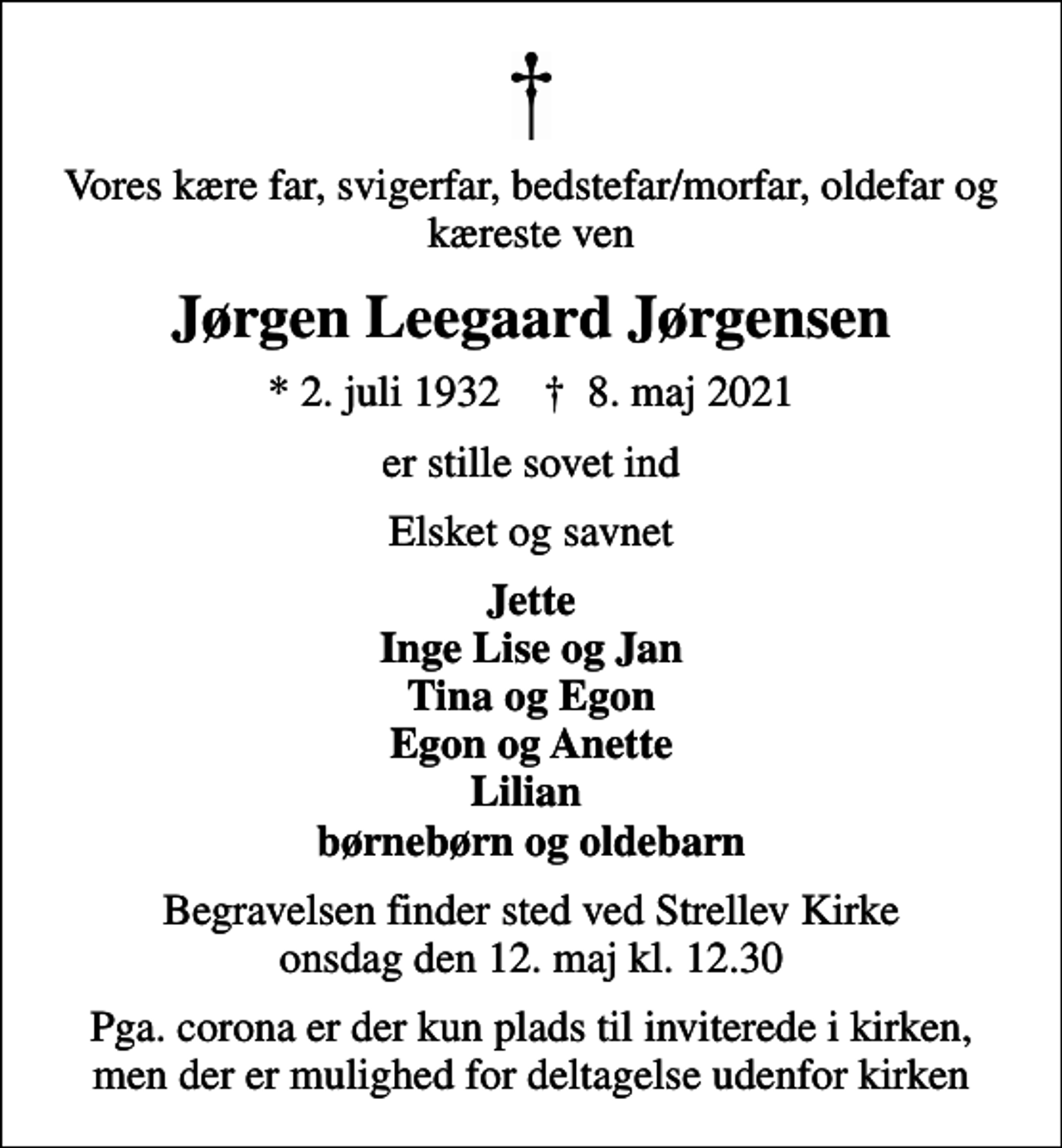 <p>Vores kære far, svigerfar, bedstefar/morfar, oldefar og kæreste ven<br />Jørgen Leegaard Jørgensen<br />* 2. juli 1932 ✝ 8. maj 2021<br />er stille sovet ind<br />Elsket og savnet<br />Jette Inge Lise og Jan Tina og Egon Egon og Anette Lilian børnebørn og oldebarn<br />Begravelsen finder sted ved Strellev Kirke onsdag den 12. maj kl. 12.30<br />Pga. corona er der kun plads til inviterede i kirken, men der er mulighed for deltagelse udenfor kirken</p>
