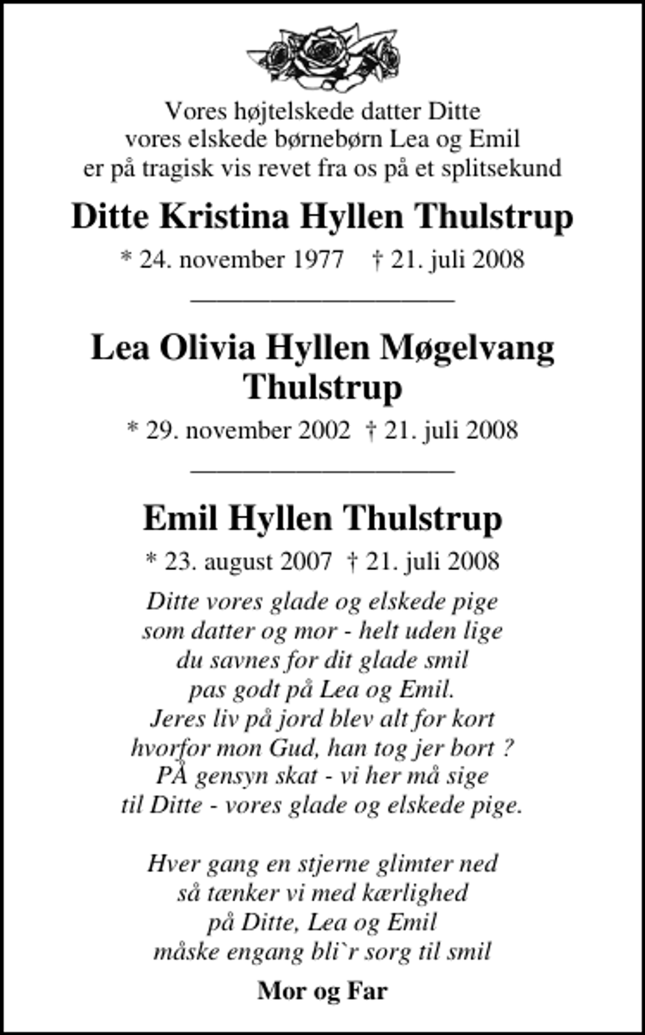 <p>Vores højtelskede datter Ditte vores elskede børnebørn Lea og Emil er på tragisk vis revet fra os på et splitsekund<br />Ditte Kristina Hyllen Thulstrup<br />* 24. november 1977 ✝ 21. juli 2008<br />Lea Olivia Hyllen Møgelvang Thulstrup<br />* 29. november 2002 21. juli 2008<br />Emil Hyllen Thulstrup<br />* 23. august 2007 21. juli 2008<br />* 23. august 2007 21. juli 2008<br />Mor og Far</p>