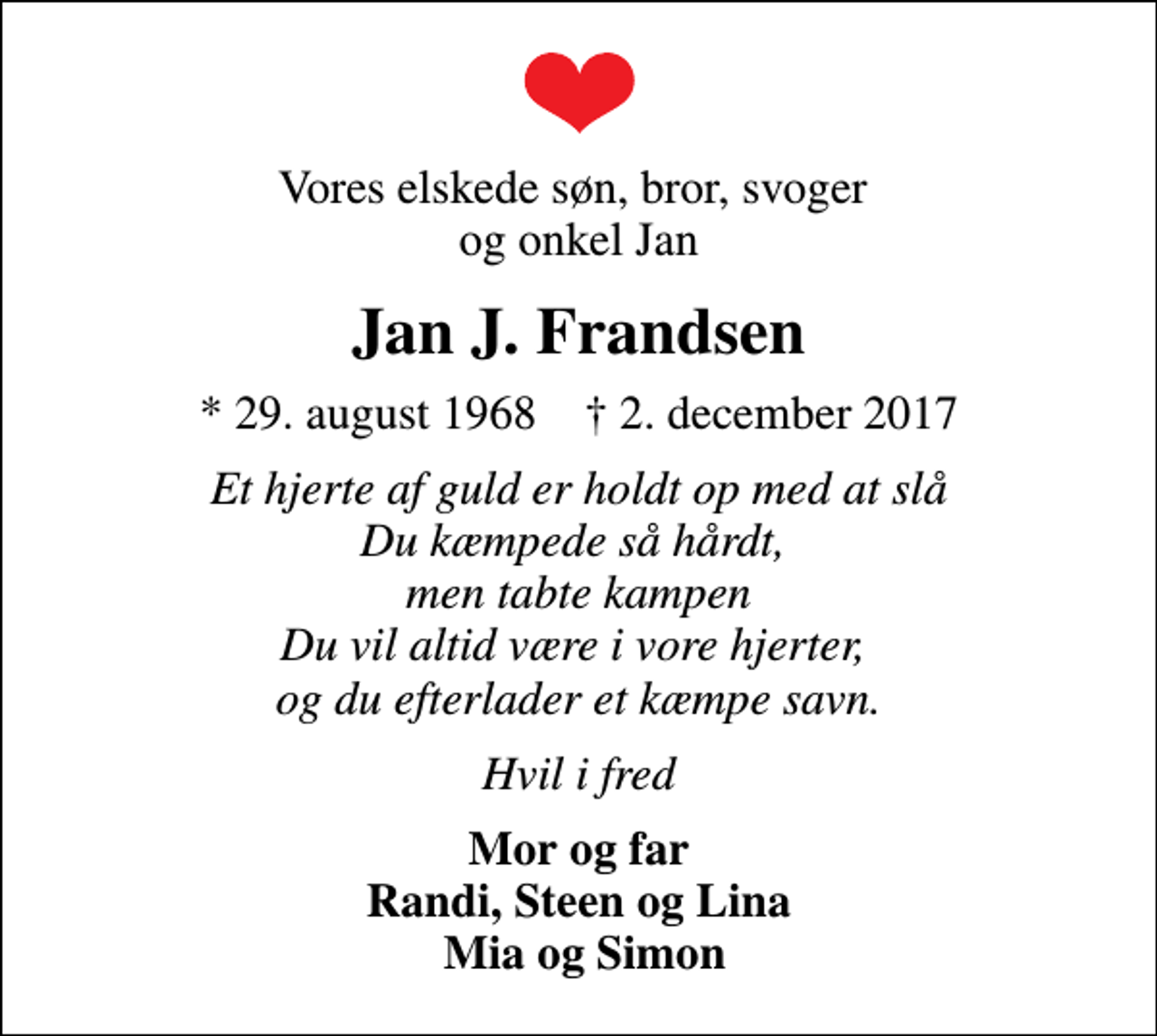 <p>Vores elskede søn, bror, svoger og onkel Jan<br />Jan J. Frandsen<br />* 29. august 1968 ✝ 2. december 2017<br />Et hjerte af guld er holdt op med at slå Du kæmpede så hårdt, men tabte kampen Du vil altid være i vore hjerter, og du efterlader et kæmpe savn.<br />Hvil i fred<br />Mor og far Randi, Steen og Lina Mia og Simon</p>