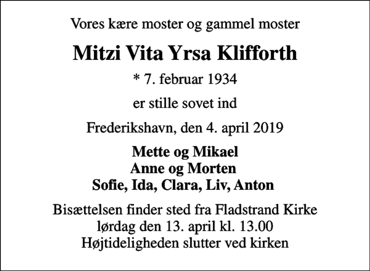 <p>Vores kære moster og gammel moster<br />Mitzi Vita Yrsa Klifforth<br />* 7. februar 1934<br />er stille sovet ind<br />Frederikshavn, den 4. april 2019<br />Mette og Mikael Anne og Morten Sofie, Ida, Clara, Liv, Anton<br />Bisættelsen finder sted fra Fladstrand Kirke lørdag den 13. april kl. 13.00 Højtideligheden slutter ved kirken</p>