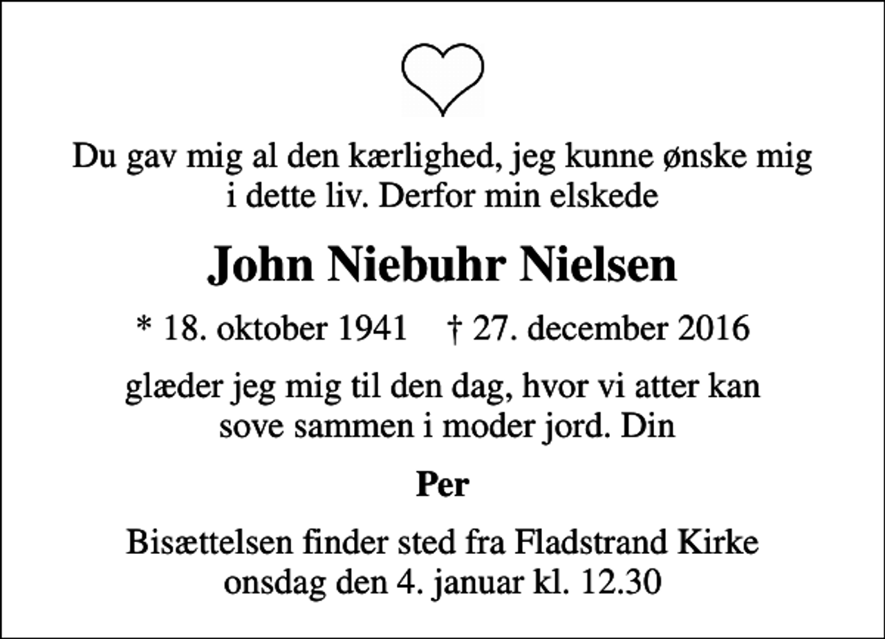 <p>Du gav mig al den kærlighed, jeg kunne ønske mig i dette liv. Derfor min elskede<br />John Niebuhr Nielsen<br />* 18. oktober 1941 ✝ 27. december 2016<br />glæder jeg mig til den dag, hvor vi atter kan sove sammen i moder jord. Din<br />Per<br />Bisættelsen finder sted fra Fladstrand Kirke onsdag den 4. januar kl. 12.30</p>