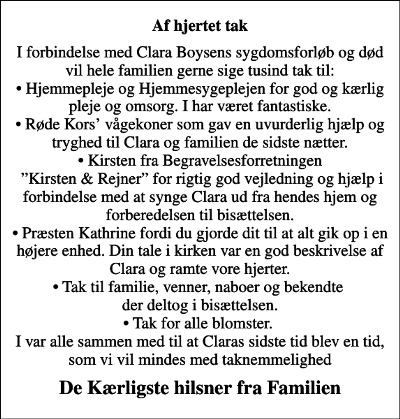 <p>Af hjertet tak<br />I forbindelse med Clara Boysens sygdomsforløb og død vil hele familien gerne sige tusind tak til: Hjemmepleje og Hjemmesygeplejen for god og kærlig pleje og omsorg. I har været fantastiske. Røde Kors vågekoner som gav en uvurderlig hjælp og tryghed til Clara og familien de sidste nætter. Kirsten fra Begravelsesforretningen Kirsten &amp; Rejner for rigtig god vejledning og hjælp i forbindelse med at synge Clara ud fra hendes hjem og forberedelsen til bisættelsen. Præsten Kathrine fordi du gjorde dit til at alt gik op i en højere enhed. Din tale i kirken var en god beskrivelse af Clara og ramte vore hjerter. Tak til familie, venner, naboer og bekendte der deltog i bisættelsen. Tak for alle blomster. I var alle sammen med til at Claras sidste tid blev en tid, som vi vil mindes med taknemmelighed<br />De Kærligste hilsner fra Familien</p>