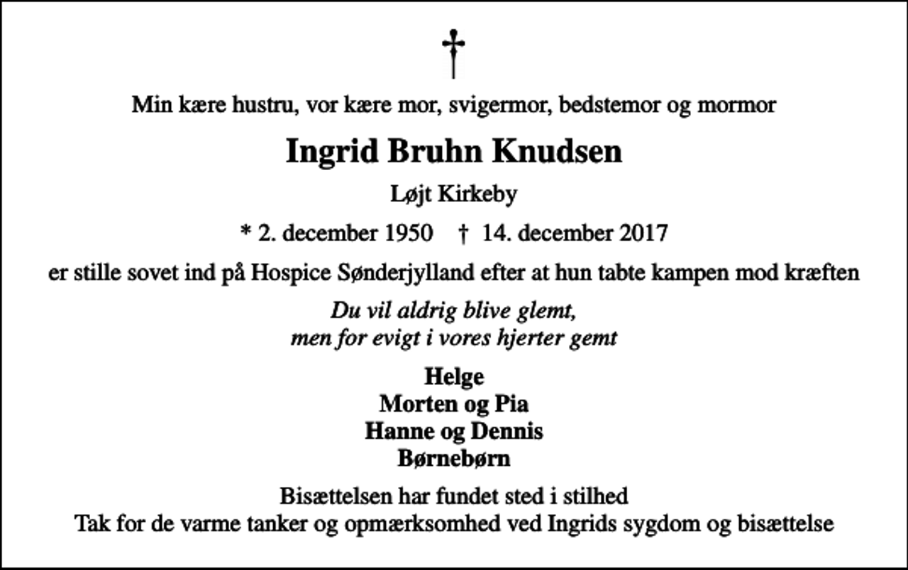 <p>Min kære hustru, vor kære mor, svigermor, bedstemor og mormor<br />Ingrid Bruhn Knudsen<br />Løjt Kirkeby<br />* 2. december 1950 ✝ 14. december 2017<br />er stille sovet ind på Hospice Sønderjylland efter at hun tabte kampen mod kræften<br />Du vil aldrig blive glemt, men for evigt i vores hjerter gemt<br />Helge Morten og Pia Hanne og Dennis Børnebørn<br />Bisættelsen har fundet sted i stilhed Tak for de varme tanker og opmærksomhed ved Ingrids sygdom og bisættelse</p>