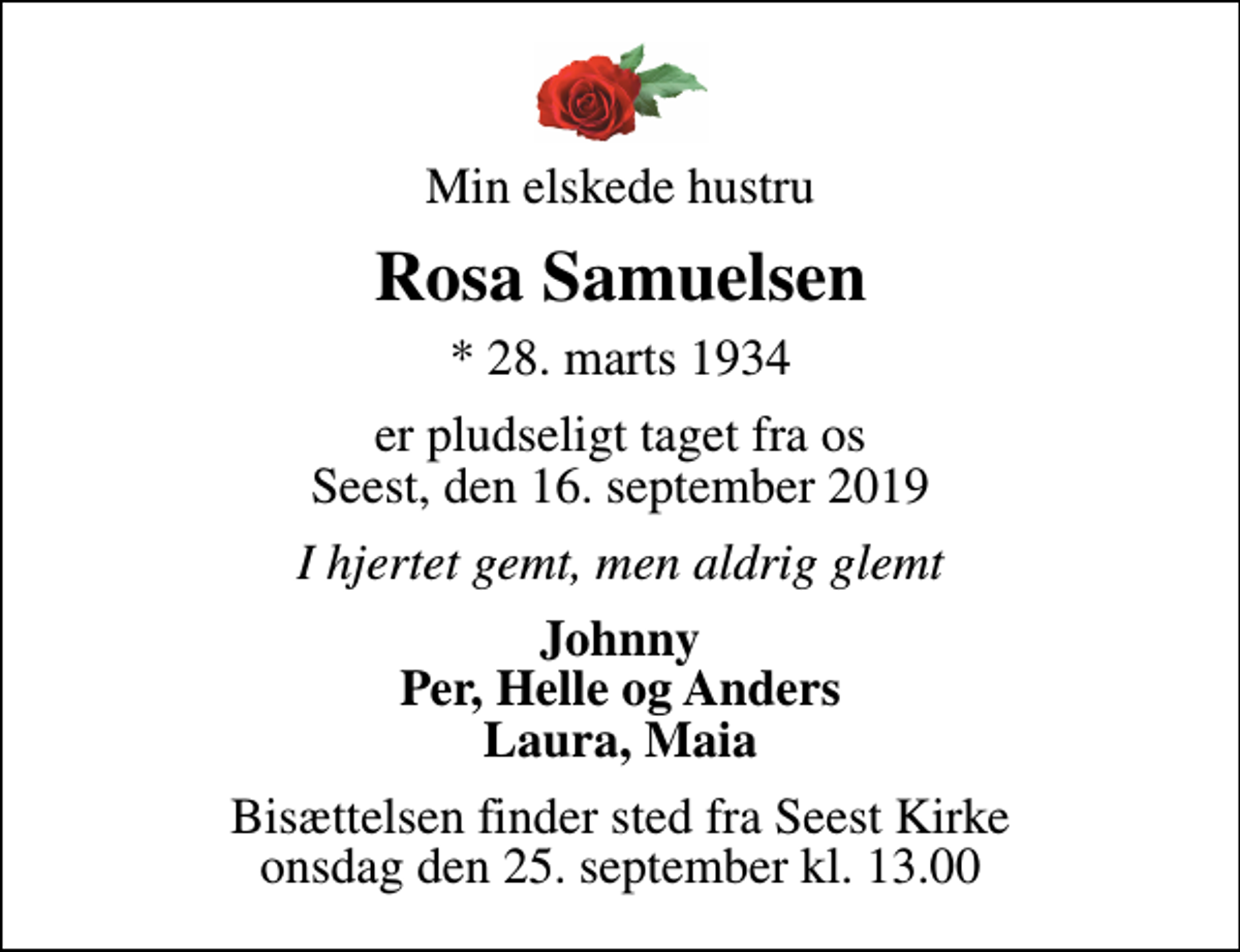 <p>Min elskede hustru<br />Rosa Samuelsen<br />* 28. marts 1934<br />er pludseligt taget fra os Seest, den 16. september 2019<br />I hjertet gemt, men aldrig glemt<br />Johnny Per, Helle og Anders Laura, Maia<br />Bisættelsen finder sted fra Seest Kirke onsdag den 25. september kl. 13.00</p>
