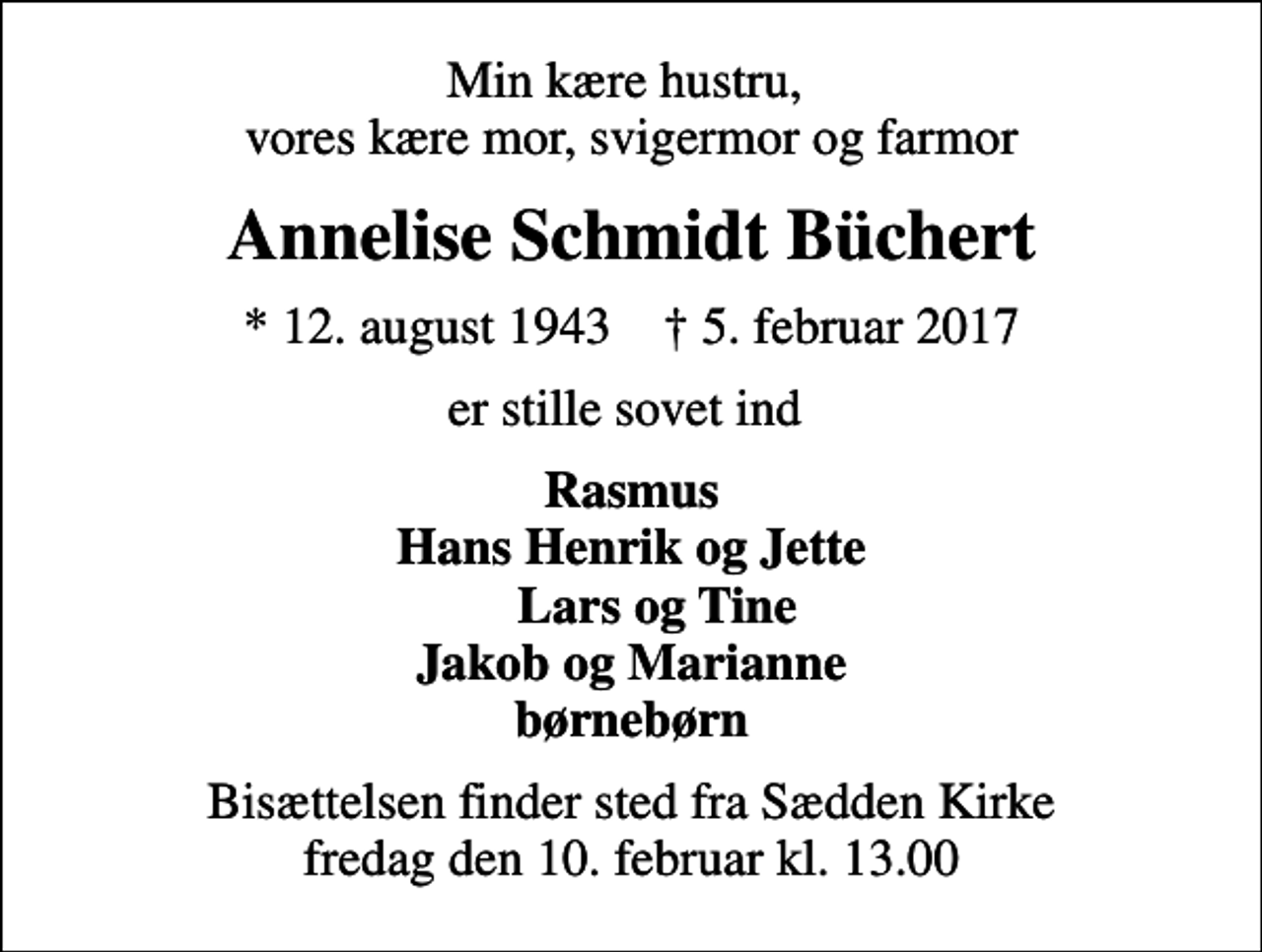 <p>Min kære hustru, vores kære mor, svigermor og farmor<br />Annelise Schmidt Büchert<br />* 12. august 1943 ✝ 5. februar 2017<br />er stille sovet ind<br />Rasmus Hans Henrik og Jette Lars og Tine Jakob og Marianne børnebørn<br />Bisættelsen finder sted fra Sædden Kirke fredag den 10. februar kl. 13.00</p>