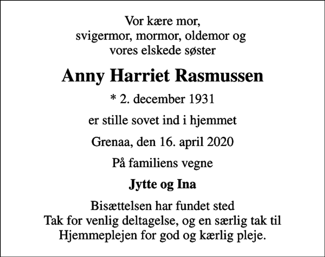 <p>Vor kære mor, svigermor, mormor, oldemor og vores elskede søster<br />Anny Harriet Rasmussen<br />* 2. december 1931<br />er stille sovet ind i hjemmet<br />Grenaa, den 16. april 2020<br />På familiens vegne<br />Jytte og Ina<br />Bisættelsen har fundet sted Tak for venlig deltagelse, og en særlig tak til Hjemmeplejen for god og kærlig pleje.</p>