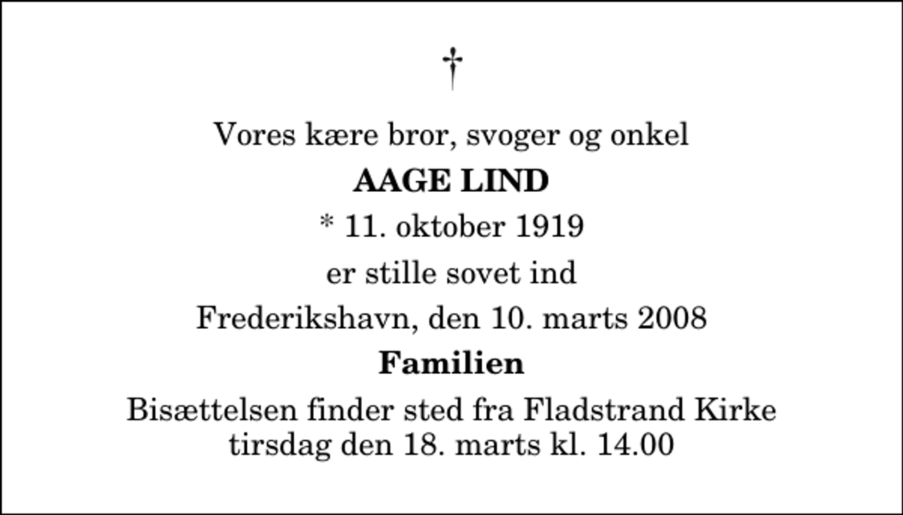 <p>Vores kære bror, svoger og onkel<br />Aage Lind<br />* 11. oktober 1919<br />er stille sovet ind<br />Frederikshavn, den 10. marts 2008<br />Familien<br />Bisættelsen finder sted fra Fladstrand Kirke tirsdag den 18. marts kl. 14.00</p>