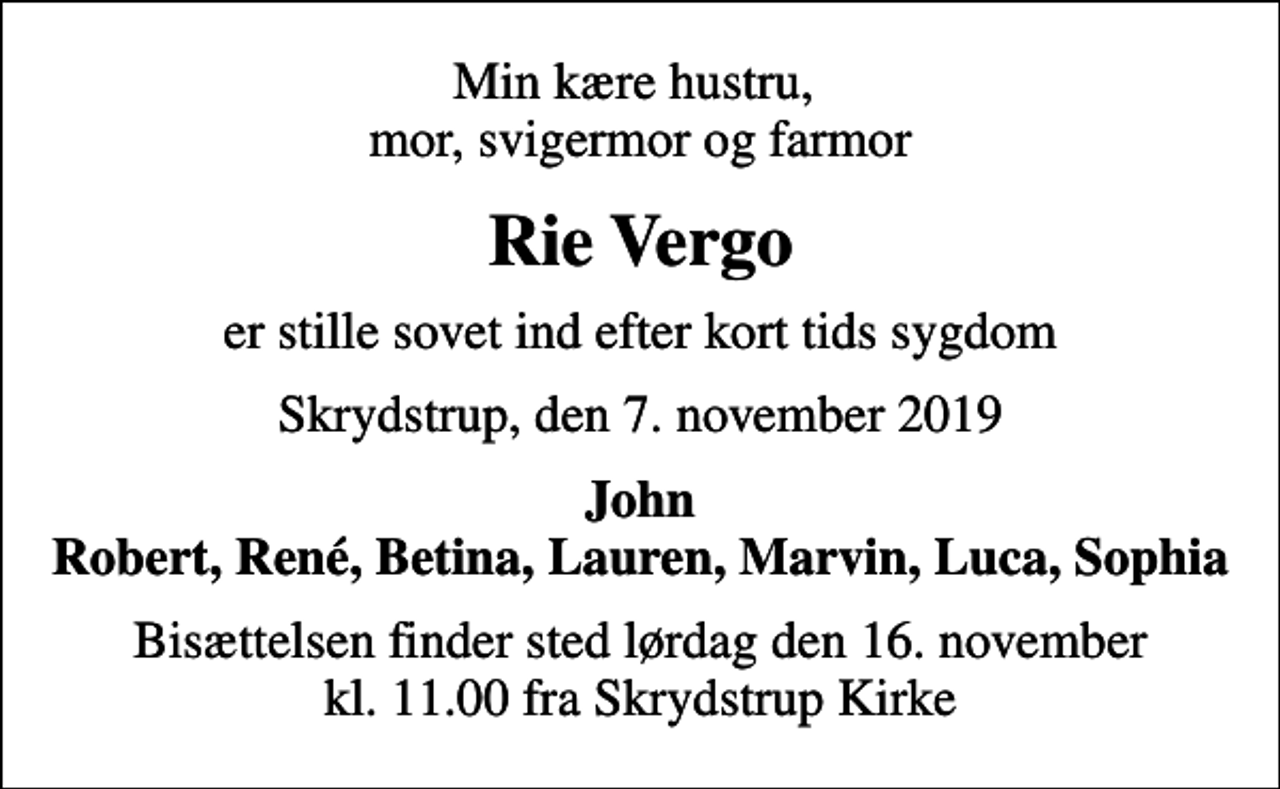 <p>Min kære hustru, mor, svigermor og farmor<br />Rie Vergo<br />er stille sovet ind efter kort tids sygdom<br />Skrydstrup, den 7. november 2019<br />John Robert, René, Betina, Lauren, Marvin, Luca, Sophia<br />Bisættelsen finder sted lørdag den 16. november kl. 11.00 fra Skrydstrup Kirke</p>