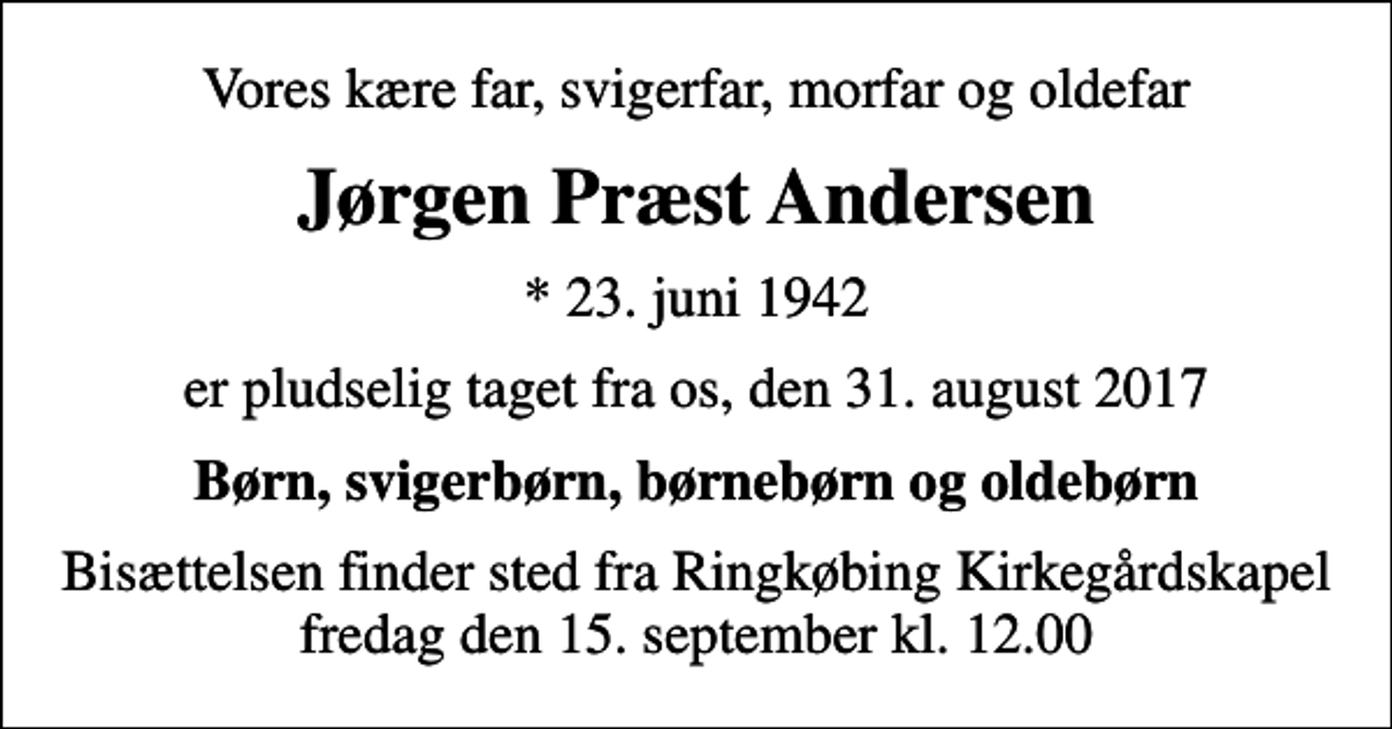<p>Vores kære far, svigerfar, morfar og oldefar<br />Jørgen Præst Andersen<br />* 23. juni 1942<br />er pludselig taget fra os, den 31. august 2017<br />Børn, svigerbørn, børnebørn og oldebørn<br />Bisættelsen finder sted fra Ringkøbing Kirkegårdskapel fredag den 15. september kl. 12.00</p>