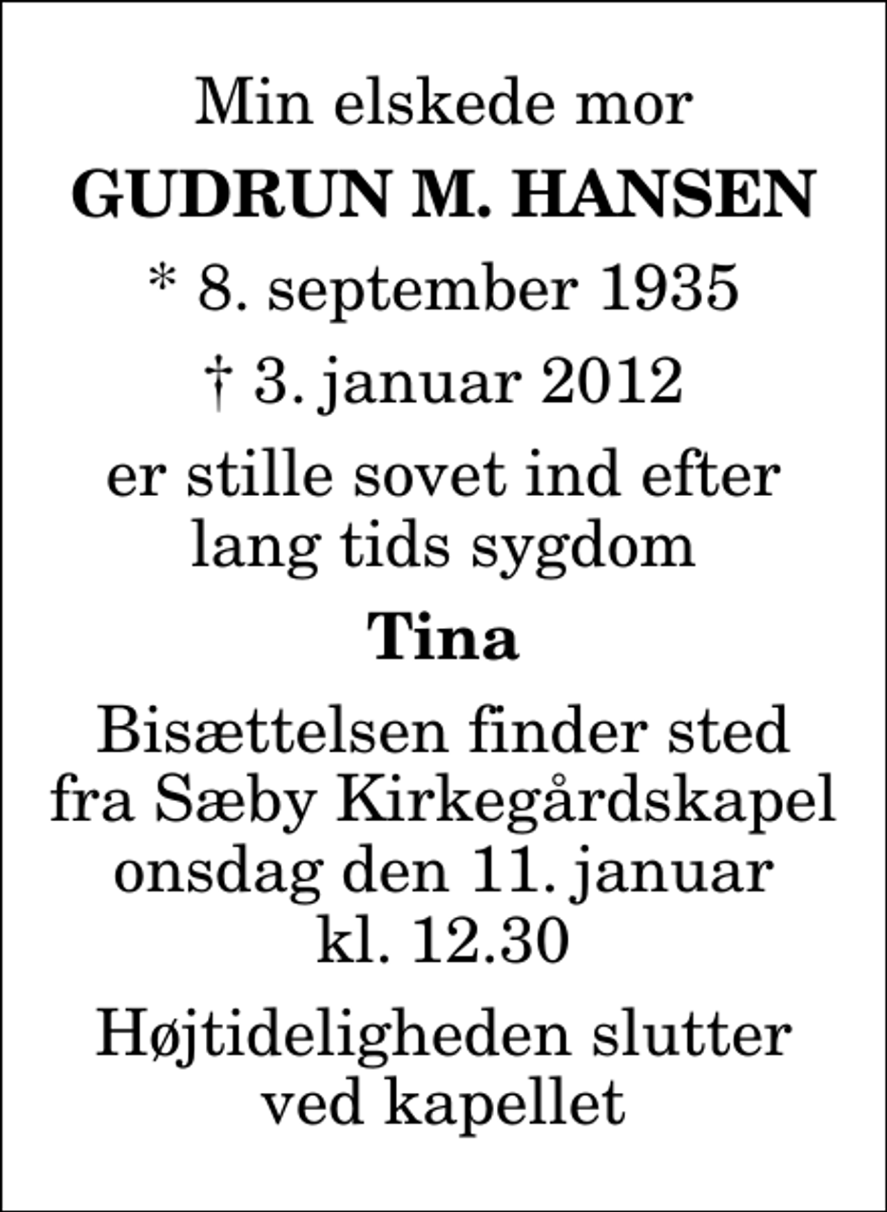 <p>Min elskede mor<br />Gudrun M. Hansen<br />* 8. september 1935<br />✝ 3. januar 2012<br />er stille sovet ind efter lang tids sygdom<br />Tina<br />Bisættelsen finder sted fra Sæby Kirkegårdskapel onsdag den 11. januar kl. 12.30 Højtideligheden slutter ved kapellet</p>