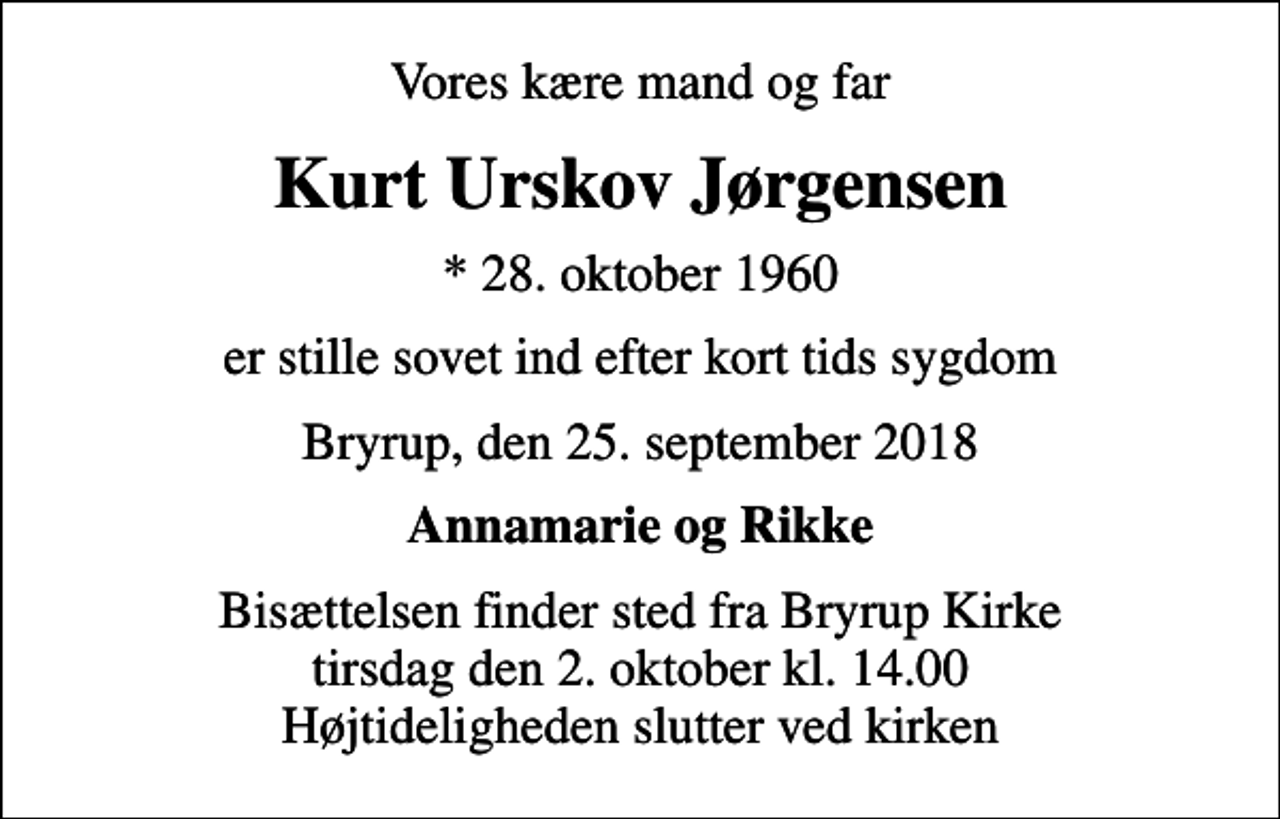 <p>Vores kære mand og far<br />Kurt Urskov Jørgensen<br />* 28. oktober 1960<br />er stille sovet ind efter kort tids sygdom<br />Bryrup, den 25. september 2018<br />Annamarie og Rikke<br />Bisættelsen finder sted fra Bryrup Kirke tirsdag den 2. oktober kl. 14.00 Højtideligheden slutter ved kirken</p>