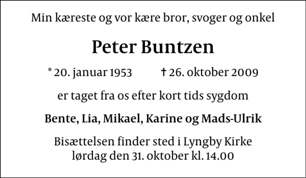 <p>Min kæreste og vor kære bror, svoger og onkel<br />Peter Buntzen<br />* 20. januar 1953 ✝ 26. oktober 2009<br />er taget fra os efter kort tids sygdom<br />Bente, Lia, Mikael, Karine og Mads-Ulrik<br />Bisættelsen finder sted i Lyngby Kirke lørdag den 31. oktober kl. 14.00</p>