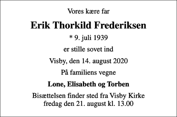 <p>Vores kære far<br />Erik Thorkild Frederiksen<br />* 9. juli 1939<br />er stille sovet ind<br />Visby, den 14. august 2020<br />På familiens vegne<br />Lone, Elisabeth og Torben<br />Bisættelsen finder sted fra Visby Kirke fredag den 21. august kl. 13.00</p>