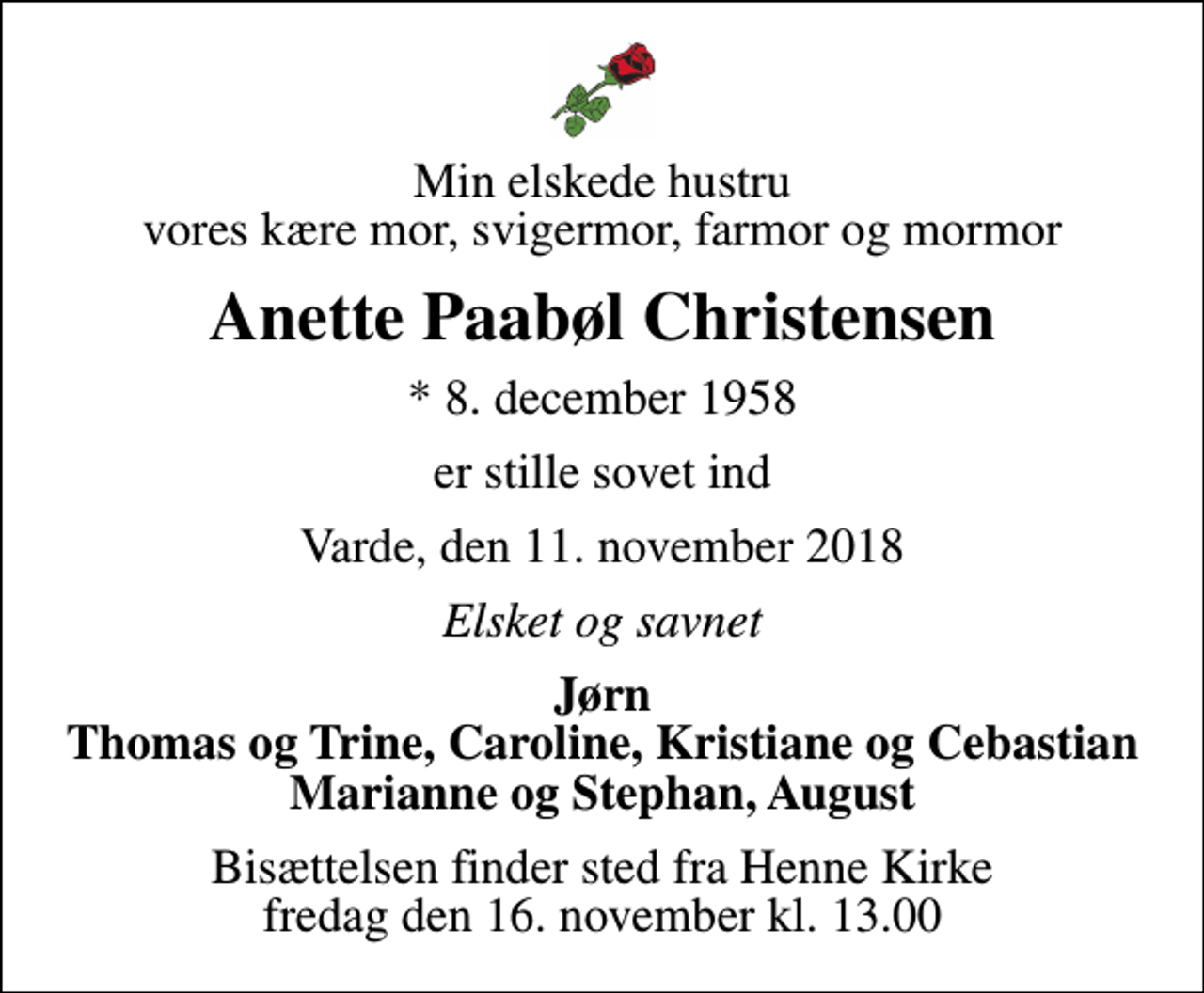 <p>Min elskede hustru vores kære mor, svigermor, farmor og mormor<br />Anette Paabøl Christensen<br />* 8. december 1958<br />er stille sovet ind<br />Varde, den 11. november 2018<br />Elsket og savnet<br />Jørn Thomas og Trine, Caroline, Kristiane og Cebastian Marianne og Stephan, August<br />Bisættelsen finder sted fra Henne Kirke fredag den 16. november kl. 13.00</p>