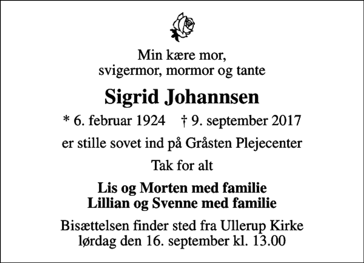 <p>Min kære mor, svigermor, mormor og tante<br />Sigrid Johannsen<br />* 6. februar 1924 ✝ 9. september 2017<br />er stille sovet ind på Gråsten Plejecenter<br />Tak for alt<br />Lis og Morten med familie Lillian og Svenne med familie<br />Bisættelsen finder sted fra Ullerup Kirke lørdag den 16. september kl. 13.00</p>