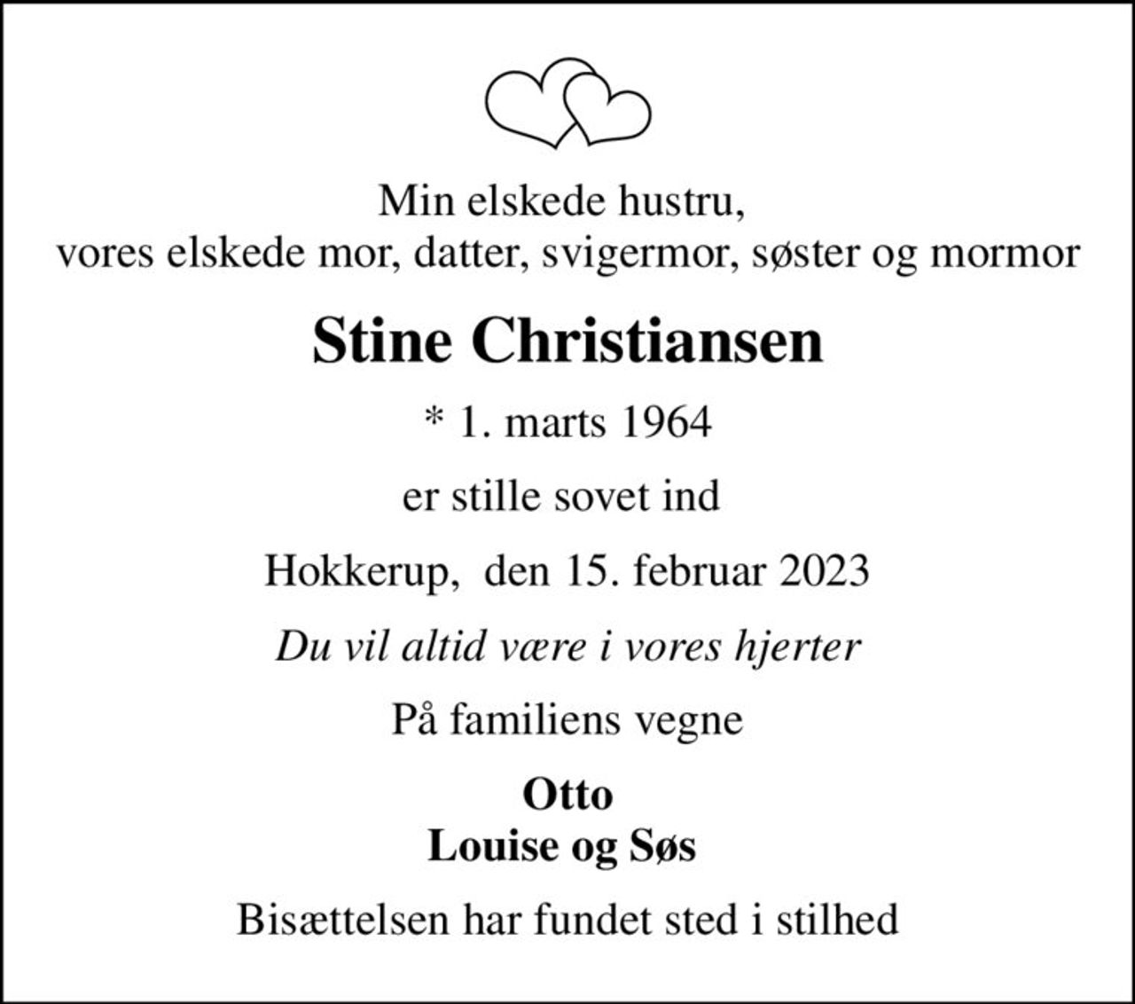 Min elskede hustru,  vores elskede mor, datter, svigermor, søster og mormor
Stine Christiansen
* 1. marts 1964
er stille sovet ind 
Hokkerup,  den 15. februar 2023
Du vil altid være i vores hjerter
På familiens vegne
Otto Louise og Søs 
Bisættelsen har fundet sted i stilhed