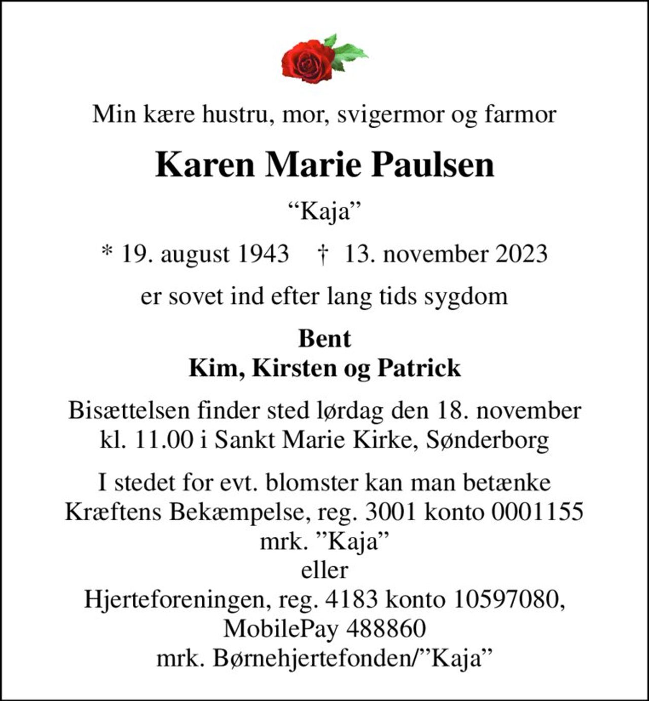 Min kære hustru, mor, svigermor og farmor
Karen Marie Paulsen
Kaja
* 19. august 1943    ✝ 13. november 2023
er sovet ind efter lang tids sygdom
Bent Kim, Kirsten og Patrick
Bisættelsen finder sted lørdag den 18. november kl. 11.00 i Sankt Marie Kirke, Sønderborg
I stedet for evt. blomster kan man betænke
					Kræftens Bekæmpelse reg.3001konto0001155mrk. Karen Marie
					Paulsen
I stedet for evt. blomster kan man betænke Kræftens Bekæmpelse, reg. 3001 konto 0001155 mrk. Kaja eller Hjerteforeningen, reg. 4183 konto 10597080, MobilePay 488860 mrk. Børnehjertefonden/Kaja