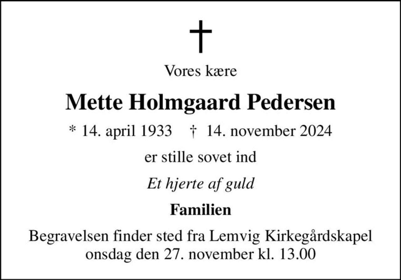Vores kære
Mette Holmgaard Pedersen
* 14. april 1933    ✝ 14. november 2024
er stille sovet ind
Et hjerte af guld
Familien
Begravelsen finder sted fra Lemvig Kirkegårdskapel  onsdag den 27. november kl. 13.00