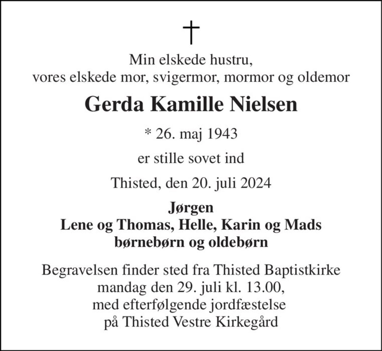 Min elskede hustru, vores elskede mor, svigermor, mormor og oldemor 
Gerda Kamille Nielsen 
*​ 26. maj 1943 
er stille sovet ind 
Thisted, den 20. juli 2024 
Jørgen Lene og Thomas, Helle, Karin og Mads børnebørn og oldebørn 
Begravelsen finder sted fra Thisted Baptistkirke mandag den 29. juli kl. 13.00, med efterfølgende jordfæstelse  på Thisted Vestre Kirkegård