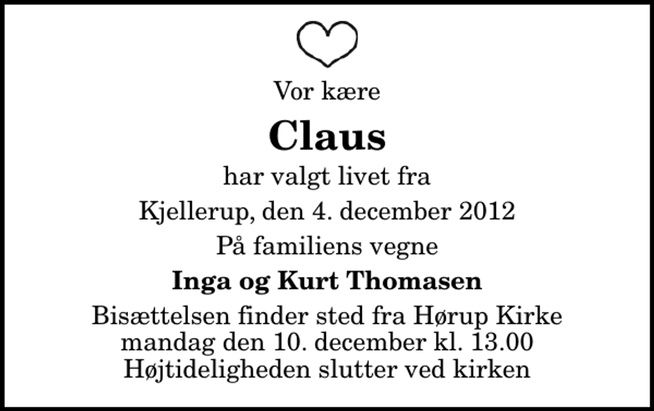 <p>Vor kære<br />Claus<br />har valgt livet fra<br />Kjellerup, den 4. december 2012<br />På familiens vegne<br />Inga og Kurt Thomasen<br />Bisættelsen finder sted fra Hørup Kirke mandag den 10. december kl. 13.00 Højtideligheden slutter ved kirken</p>