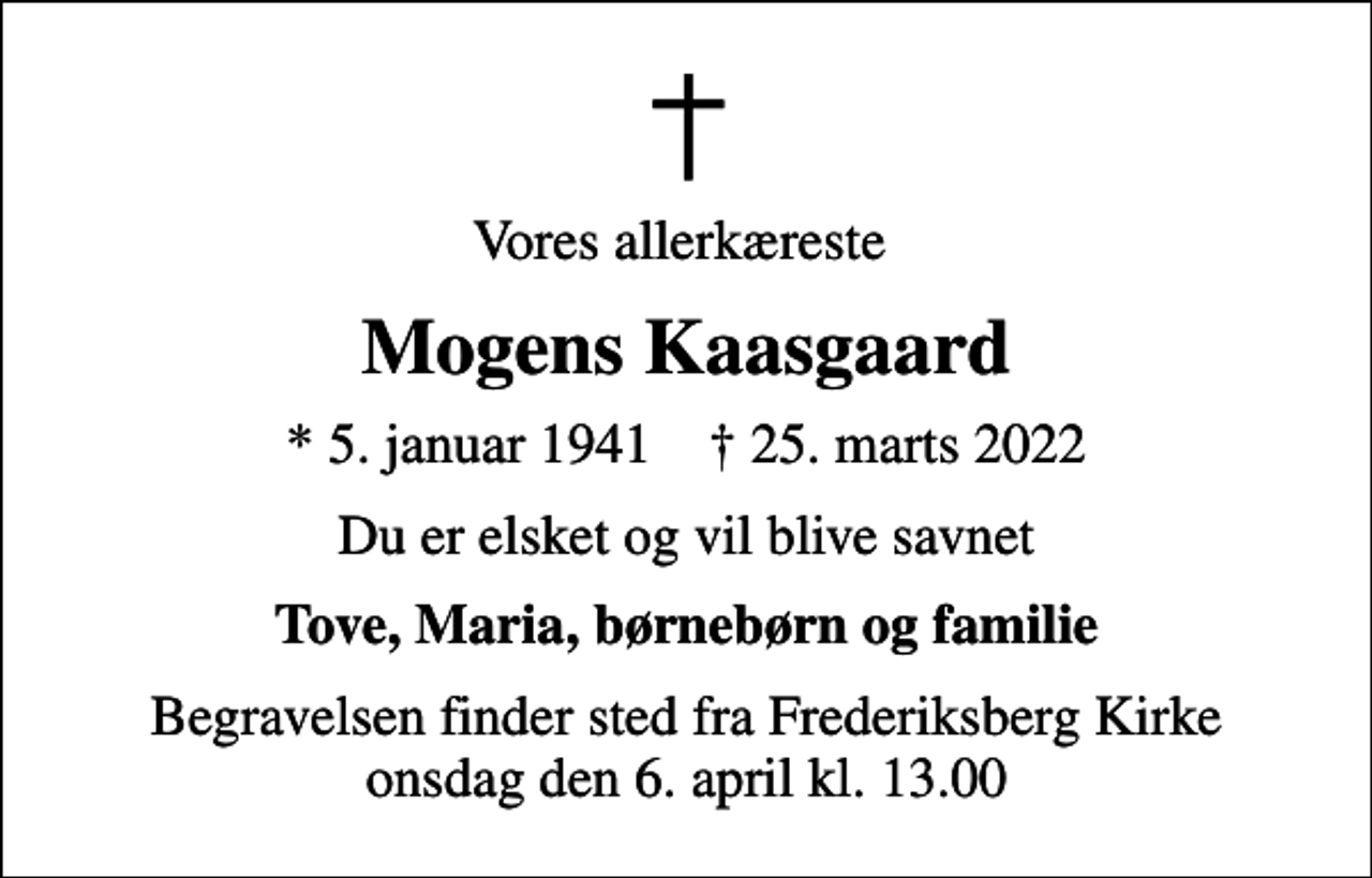 <p>Vores allerkæreste<br />Mogens Kaasgaard<br />* 5. januar 1941 ✝ 25. marts 2022<br />Du er elsket og vil blive savnet<br />Tove, Maria, børnebørn og familie<br />Begravelsen finder sted fra Frederiksberg Kirke onsdag den 6. april kl. 13.00</p>