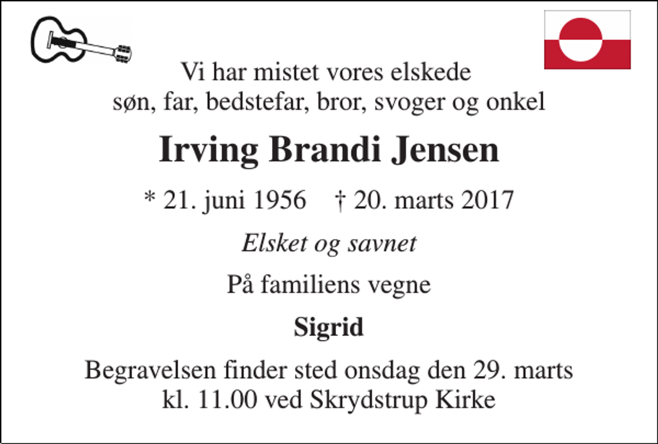 <p>Vi har mistet vores elskede søn, far, bedstefar, bror, svoger og onkel<br />Irving Brandi Jensen<br />* 21. juni 1956 † 20. marts 2017<br />Elsket og savnet<br />På familiens vegne<br />Sigrid<br />Begravelsen finder sted onsdag den 29. marts kl. 11.00 ved Skrydstrup Kirke</p>